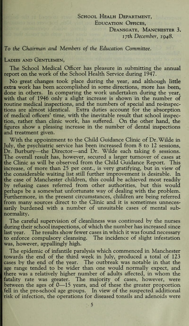 School Healh Department, Education Offices, Deansgate, Manchester 3. i/th December, 1948. To the Chairman and Members of the Education Committee. Ladies and Gentlemen, The School Medical Officer has pleasure in submitting the annual report on the work of the School Health Service during 1947. No great changes took place during the year, and although little extra work has been accomplished in some directions, more has been, done in others. In comparing the work undertaken during the year, with that of 1946 only a slight increase is shown in the number of routine medical inspections, and the numbers of special and re-inspec- tions are almost identical. Extra duties account for the absorption of medical officers’ time, with the inevitable result that school inspec¬ tion, rather than clinic work, has suffered. On the other hand, the figures show a pleasing increase in the number of dental inspections and treatment given. With the appointment to the Child Guidance Clinic of Dr. Wilde in July, the psychiatric service has been increased from 8 to 12 sessions. Dr. Burbury—the Director—and Dr. Wilde each taking 6 sessions. The overall result has, however, secured a larger turnover of cases at the Clinic as will be observed from the Child Guidance Report. This increase, of more than 25 per cent., is very gratifying, but in view of the considerable waiting list still further improvement is desirable. In the case of Manchester children, this could be achieved most readily by refusing cases referred from other authorities, but this would perhaps be a somewhat unfortunate way of dealing with the problem. Furthermore, in the present circumstances, children are being referred from many sources direct to the Clinic and it is sometimes unneces¬ sarily burdened with a number of unsuitable cases of mental sub¬ normality. The careful supervision of cleanliness was continued by the nurses during their school inspections, of which the number has increased since last year. The results show fewer cases in which it was found necessary to enforce compulsory cleansing. The incidence of slight infestation was, however, appallingly high. The epidemic of infantile paralysis which commenced in Manchester towards the end of the third week in July, produced a total of 123 cases by the end of the year. The outbreak was notable in that the age range tended to be wider than one would normally expect, and there was a relatively higher number of adults affected, in whom the fatality rate was greater. The majority of cases, however, were between the ages of 0—15 years, and of these the greater proportion fell in the pre-school age groups. In view of the suspected additional risk of infection, the operations for diseased tonsils and adenoids were