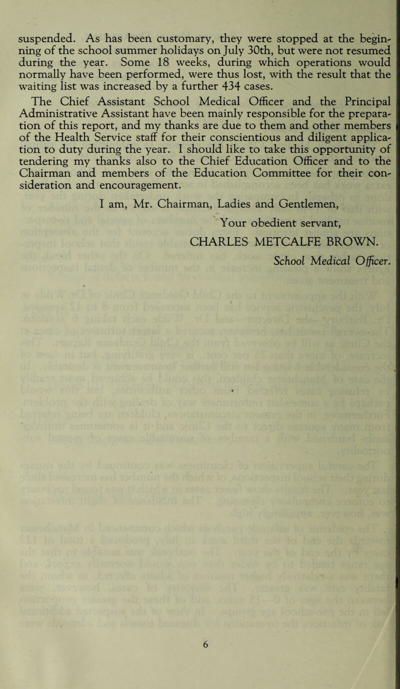 suspended. As has been customary, they were stopped at the begin¬ ning of the school summer holidays on July 30th, but were not resumed during the year. Some 18 weeks, during which operations would normally have been performed, were thus lost, with the result that the waiting list was increased by a further 434 cases. The Chief Assistant School Medical Officer and the Principal Administrative Assistant have been mainly responsible for the prepara¬ tion of this report, and my thanks are due to them and other members of the Health Service staff for their conscientious and diligent applica¬ tion to duty during the year. 1 should like to take this opportunity of tendering my thanks also to the Chief Education Officer and to the Chairman and members of the Education Committee for their con¬ sideration and encouragement. 1 am, Mr. Chairman, Ladies and Gentlemen, Your obedient servant, CHARLES METCALFE BROWN. School Medical Officer.