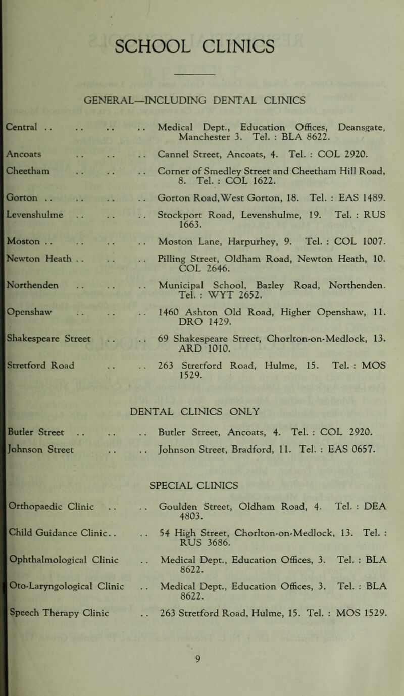 SCHOOL CLINICS GENERAL—INCLUDING DENTAL CLINICS Central .. Ancoats Cheetham Gorton . . Levenshulme Moston . . Newton Heath . . Northenden Opcnshaw Shakespeare Street Stretford Road Butler Street Johnson Street .. Medical Dept., Education Offices, Deansgate, Manchester 3. Tel. : BLA 8622. Cannel Street, Ancoats, 4. Tel. ; COL 2920. Corner of Smedley Street and Cheetham Hill Road, 8. Tel. ; COL 1622. Gorton Road,West Gorton, 18. Tel. : EAS 1489. Stockport Road, Levenshulme, 19. Tel. : RUS 1663. Moston Lane, Harpurhey, 9. Tel. : COL 1007. Pilling Street, Oldham Road, Newton Heath, 10. COL 2646. Municipal School, Bazley Road, Northenden. Tel. : WYT 2652. 1460 Ashton Old Road, Higher Openshaw, 11. DRO 1429. 69 Shakespeare Street, Chorlton-on-Medlock, 13. ARD 1010. 263 Stretford Road, Hulme, 15. Tel. : MOS 1529. DENTAL CLINICS ONLY Butler Street, Ancoats, 4. Tel. : COL 2920. Johnson Street, Bradford, 11. Tel. : EAS 0657. Orthopaedic Clinic Child Guidance Clinic. . Ophthalmological Clinic Oto-Laryngological Clinic Speech Therapy Clinic SPECIAL CLINICS Goulden Street, Oldham Road, 4. Tel. : DEA 4803. 54 High Street, Chorlton-on-Medlock, 13. Tel. : RUS 3686. Medical Dept., Education Offices, 3. Tel. : BLA 8622. Medical Dept., Education Offices, 3. Tel. : BLA 8622. 263 Stretford Road. Hulme, 15. Tel. : MOS 1529.