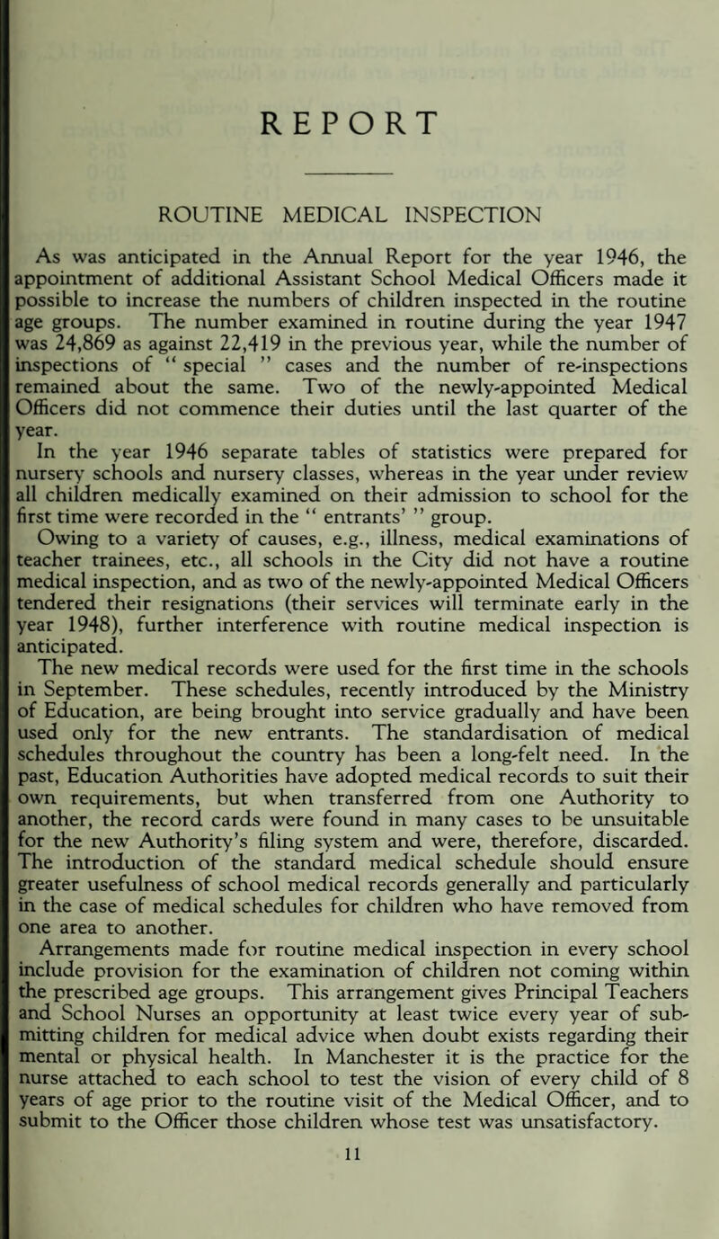 REPORT ROUTINE MEDICAL INSPECTION As was anticipated in the Annual Report for the year 1946, the appointment of additional Assistant School Medical Officers made it possible to increase the numbers of children inspected in the routine age groups. The number examined in routine during the year 1947 was 24,869 as against 22,419 in the previous year, while the number of inspections of “ special ” cases and the number of re-inspections remained about the same. Two of the newly-appointed Medical Officers did not commence their duties until the last quarter of the year. In the year 1946 separate tables of statistics were prepared for nursery schools and nursery classes, whereas in the year under review all children medically examined on their admission to school for the first time were recorded in the “ entrants’ ” group. Owing to a variety of causes, e.g., illness, medical examinations of teacher trainees, etc., all schools in the City did not have a routine medical inspection, and as two of the newly-appointed Medical Officers tendered their resignations (their services will terminate early in the year 1948), further interference with routine medical inspection is anticipated. The new medical records were used for the first time in the schools in September. These schedules, recently introduced by the Ministry of Education, are being brought into service gradually and have been used only for the new entrants. The standardisation of medical schedules throughout the country has been a long-felt need. In the past. Education Authorities have adopted medical records to suit their own requirements, but when transferred from one Authority to another, the record cards were found in many cases to be unsuitable for the new Authority’s filing system and were, therefore, discarded. The introduction of the standard medical schedule should ensure greater usefulness of school medical records generally and particularly in the case of medical schedules for children who have removed from one area to another. Arrangements made for routine medical inspection in every school include provision for the examination of children not coming within the prescribed age groups. This arrangement gives Principal Teachers and School Nurses an opportunity at least twice every year of sub¬ mitting children for medical advice when doubt exists regarding their mental or physical health. In Manchester it is the practice for the nurse attached to each school to test the vision of every child of 8 years of age prior to the routine visit of the Medical Officer, and to submit to the Officer those children whose test was unsatisfactory.