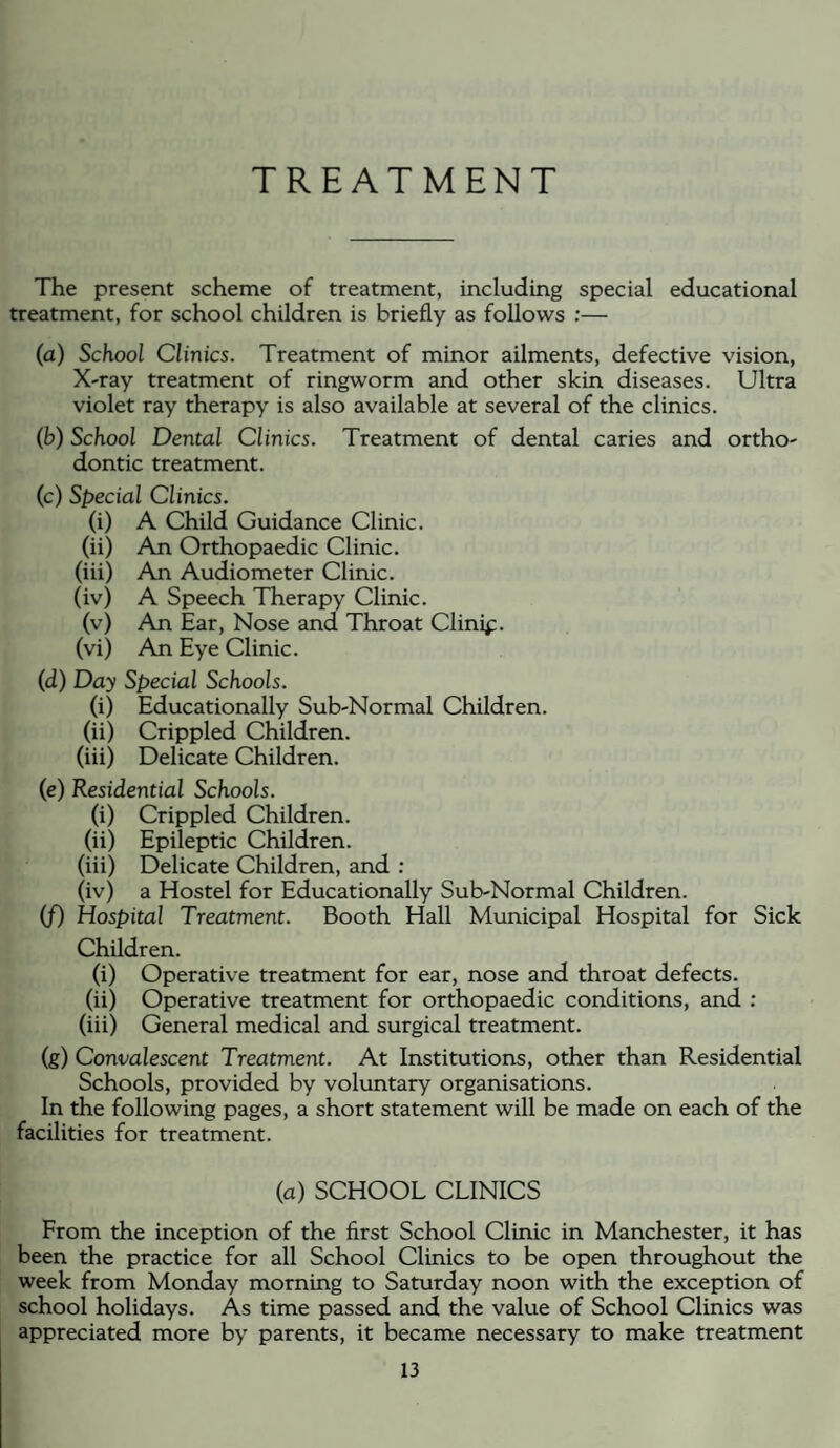 TREATMENT The present scheme of treatment, including special educational treatment, for school children is briefly as follows ;— (a) School Clinics. Treatment of minor ailments, defective vision. X-ray treatment of ringworm and other skin diseases. Ultra violet ray therapy is also available at several of the clinics. (b) School Dental Clinics. Treatment of dental caries and ortho¬ dontic treatment. (c) Special Clinics. (i) A Child Guidance Clinic. (ii) An Orthopaedic Clinic. (iii) An Audiometer Clinic. (iv) A Speech Therapy Clinic. (v) An Ear, Nose and Throat Clinip. (vi) An Eye Clinic. (d) Day Special Schools. (i) Educationally Sub-Normal Children. (ii) Crippled Children. (iii) Delicate Children. (e) Residential Schools. (i) Crippled Children. (ii) Epileptic Children. (iii) Delicate Children, and ; (iv) a Hostel for Educationally Sub-Normal Children. (f) Hospital Treatment. Booth Hall Municipal Hospital for Sick Children. (i) Operative treatment for ear, nose and throat defects. (ii) Operative treatment for orthopaedic conditions, and : (iii) General medical and surgical treatment. (g) Convalescent Treatment. At Institutions, other than Residential Schools, provided by voluntary organisations. In the following pages, a short statement will be made on each of the facilities for treatment. (a) SCHOOL CLINICS From the inception of the first School Clinic in Manchester, it has been the practice for all School Clinics to be open throughout the week from Monday morning to Saturday noon with the exception of school holidays. As time passed and the value of School Clinics was appreciated more by parents, it became necessary to make treatment