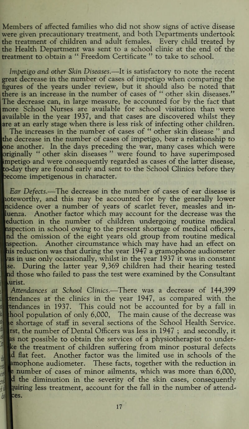 Members of affected families who did not show signs of active disease were given precautionary treatment, and both Departments undertook the treatment of children and adult females. Every child treated by the Health Department was sent to a school clinic at the end of the treatment to obtain a “ Freedom Certificate ” to take to school. Impetigo and other Skin Diseases.—It is satisfactory to note the recent great decrease in the number of cases of impetigo when comparing the figures of the years under review, but it should also be noted that there is an increase in the number of cases of “ other skin diseases.” The decrease can, in large measure, be accounted for by the fact that more School Nurses are available for school visitation than were available in the year 1937, and that cases are discovered whilst they are at an early stage when there is less risk of infecting other children. The increases in the number of cases of “ other skin disease ” and the decrease in the number of cases of impetigo, bear a relationship to ne another. In the days preceding the war, many cases which were riginally “ other skin diseases ” were found to have superimposed mpetigo and were consequently regarded as cases of the latter disease, o-day they are found early and sent to the School Clinics before they ecome impetigenous in character. Ear Defects.—The decrease in the number of cases of ear disease is loteworthy, and this may be accounted for by the generally lower icidence over a number of years of scarlet fever, measles and in- luenza. Another factor which may account for the decrease was the [eduction in the number of children undergoing routine medical ispection in school owing to the present shortage of medical officers, |nd the omission of the eight years old group from routine medical ispection. Another circumstance which may have had an effect on lis reduction was that during the year 1947 a gramophone audiometer ^as in use only occasionally, whilst in the year 1937 it was in constant ise. During the latter year 9,369 children had their hearing tested id those who failed to pass the test were examined by the Consultant kUrist. Attendances at School Clinics.—There was a decrease of 144,399 |:tendances at the clinics in the year 1947, as compared with the tendances in 1937. This could not be accounted for by a fall in [hool population of only 6,000, The main cause of the decrease was le shortage of staff in several sections of the School Health Service, jrst, the number of Dental Officers was less in 1947 ; and secondly, it is not possible to obtain the services of a physiotherapist to under- :e the treatment of children suffering from minor postural defects Id flat feet. Another factor was the limited use in schools of the imophone audiometer. These facts, together with the reduction in number of cases of minor ailments, which was more than 6,000, the diminution in the severity of the skin cases, consequently luiring less treatment, account for the fall in the number of attend- :es.