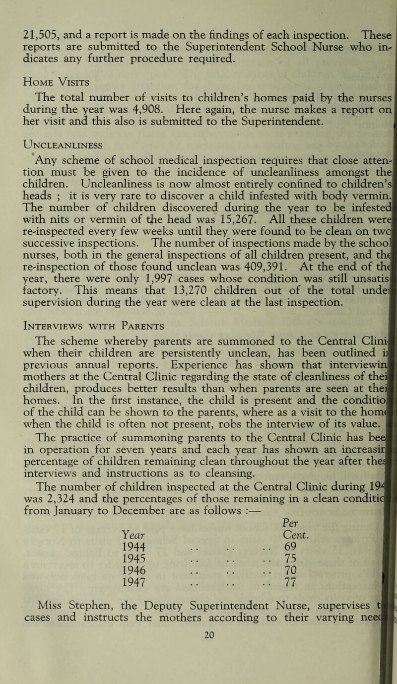 21,505, and a report is made on the findings of each inspection. These reports are submitted to the Superintendent School Nurse who in¬ dicates any further procedure required. Home Visits The total number of visits to children’s homes paid by the nurses during the year was 4,908. Here again, the nurse makes a report on her visit and this also is submitted to the Superintendent. Uncle ANLiNESs Any scheme of school medical inspection requires that close atten-l tion must be given to the incidence of uncleanliness amongst thel children. Uncleanliness is now almost entirely confined to children’s! heads ; it is very rare to discover a child infested with body vermin.j The number of children discovered during the year to be infested with nits or vermin of the head was 15,267. All these children were! re-inspected every few weeks until they were found to be clean on twc successive inspections. The number of inspections made by the schoo| nurses, both in the general inspections of all children present, and the re-inspection of those found unclean was 409,391. At the end of thd year, there were only 1,997 cases whose condition was still unsatisl factory. This means that 13,270 children out of the total undef supervision during the year were clean at the last inspection. Interviews with Parents The scheme whereby parents are summoned to the Central CliniJ when their children are persistently unclean, has been outlined previous annual reports. Experience has shown that interview! mothers at the Central Clinic regarding the state of cleanliness of theil children, produces better results than when parents are seen at theil homes. In the first instance, the child is present and the conditio! of the child can be shown to the parents, where as a visit to the hom([ when the child is often not present, robs the interview of its value. The practice of summoning parents to the Central Clinic has bee in operation for seven years and each year has shown an increasir percentage of children remaining clean throughout the year after the^ interviews and instructions as to cleansing. The number of children inspected at the Central Clinic during 19^ was 2,324 and the percentages of those remaining in a clean conditic from January to December are as follows :— Per Year Cent. 1944 .. 69 1945 .. 75 1946 .. 70 1947 ..77 Miss Stephen, the Deputy Superintendent Nurse, supervises tj cases and instructs the mothers according to their varying neecT