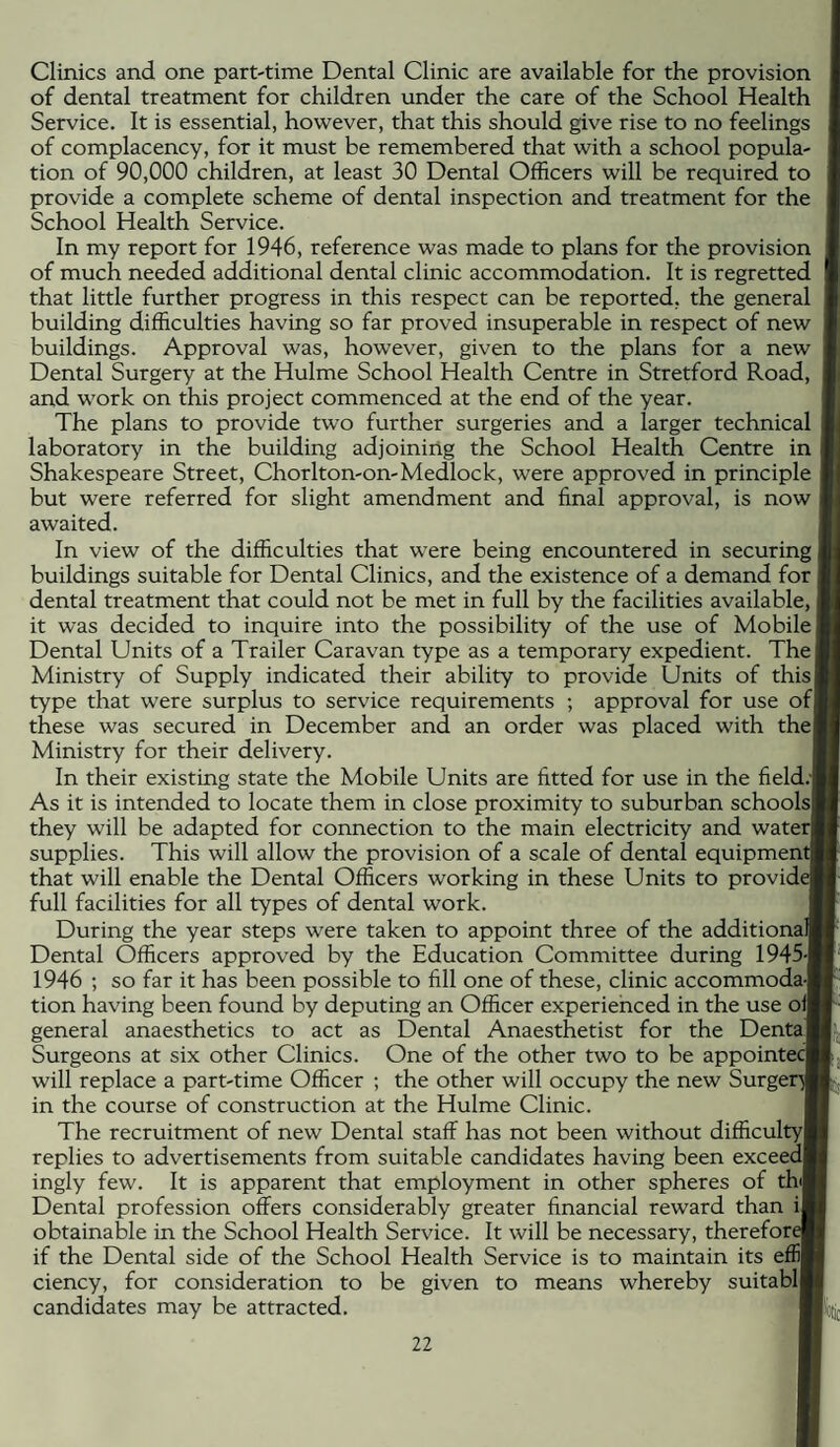 Clinics and one part-time Dental Clinic are available for the provision of dental treatment for children under the care of the School Health Service. It is essential, however, that this should give rise to no feelings of complacency, for it must be remembered that with a school popula¬ tion of 90,000 children, at least 30 Dental Officers will be required to provide a complete scheme of dental inspection and treatment for the School Health Service. In my report for 1946, reference was made to plans for the provision of much needed additional dental clinic accommodation. It is regretted that little further progress in this respect can be reported, the general building difficulties having so far proved insuperable in respect of new buildings. Approval was, however, given to the plans for a new Dental Surgery at the Hulme School Health Centre in Stretford Road, and work on this project commenced at the end of the year. The plans to provide two further surgeries and a larger technical laboratory in the building adjoining the School Health Centre in Shakespeare Street, Chorlton-on-Medlock, were approved in principle but were referred for slight amendment and final approval, is now awaited. In view of the difficulties that were being encountered in securing I buildings suitable for Dental Clinics, and the existence of a demand for dental treatment that could not be met in full by the facilities available, it was decided to inquire into the possibility of the use of Mobile Dental Units of a Trailer Caravan type as a temporary expedient. The! Ministry of Supply indicated their ability to provide Units of this! type that were surplus to service requirements ; approval for use ofl these was secured in December and an order was placed with thef Ministry for their delivery. In their existing state the Mobile Units are fitted for use in the field.- As it is intended to locate them in close proximity to suburban schoolsj they will be adapted for connection to the main electricity and water supplies. This will allow the provision of a scale of dental equipment] that will enable the Dental Officers working in these Units to provide full facilities for all types of dental work. During the year steps were taken to appoint three of the additionaJ Dental Officers approved by the Education Committee during 1945-1 1946 ; so far it has been possible to fill one of these, clinic accommoda-j tion having been found by deputing an Officer experienced in the use off general anaesthetics to act as Dental Anaesthetist for the Dental Surgeons at six other Clinics. One of the other two to be appointee will replace a part-time Officer ; the other will occupy the new Surger in the course of construction at the Hulme Clinic. The recruitment of new Dental staff has not been without difficulty! replies to advertisements from suitable candidates having been exceed! ingly few. It is apparent that employment in other spheres of thJ Dental profession offers considerably greater financial reward than ij obtainable in the School Health Service. It will be necessary, therefore if the Dental side of the School Health Service is to maintain its effij ciency, for consideration to be given to means whereby suitablj candidates may be attracted.