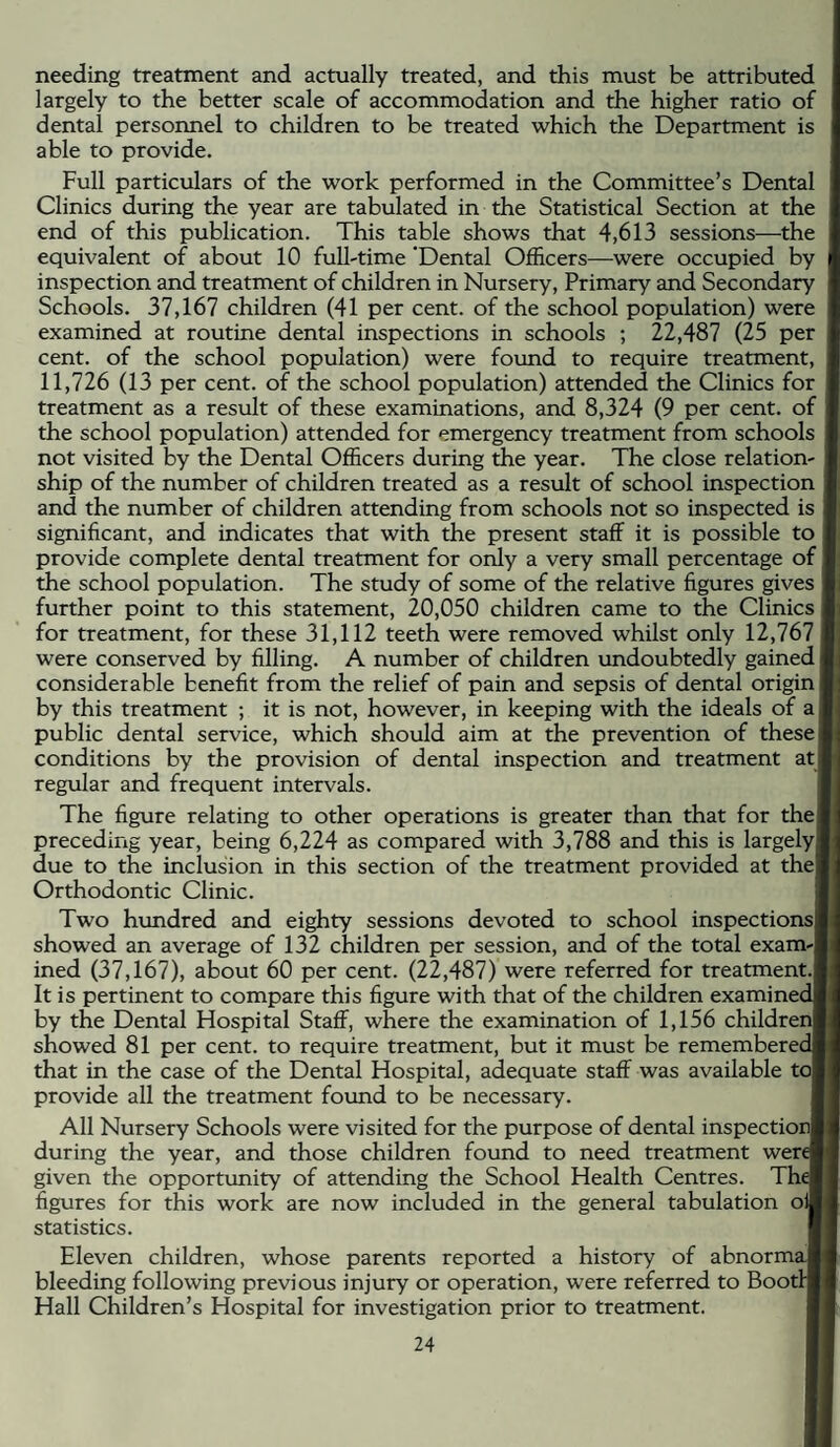 needing treatment and actually treated, and this must be attributed largely to the better scale of accommodation and the higher ratio of dental personnel to children to be treated which the Department is able to provide. Full particulars of the work performed in the Committee’s Dental Clinics during the year are tabulated in the Statistical Section at the end of this publication. This table shows that 4,613 sessions—the equivalent of about 10 full-time ‘Dental Officers—were occupied by inspection and treatment of children in Nursery, Primary and Secondary Schools. 37,167 children (41 per cent, of the school population) were examined at routine dental inspections in schools ; 22,487 (25 per cent, of the school population) were foimd to require treatment, 11,726 (13 per cent, of the school population) attended the Clinics for treatment as a result of these examinations, and 8,324 (9 per cent, of the school population) attended for emergency treatment from schools not visited by the Dental Officers during the year. The close relation¬ ship of the number of children treated as a result of school inspection and the number of children attending from schools not so inspected is significant, and indicates that with the present staff it is possible to provide complete dental treatment for only a very small percentage of the school population. The study of some of the relative figures gives further point to this statement, 20,050 children came to the Clinics for treatment, for these 31,112 teeth were removed whilst only 12,767 were conserved by filling. A number of children undoubtedly gained considerable benefit from the relief of pain and sepsis of dental origin by this treatment ; it is not, however, in keeping with the ideals of a public dental service, which should aim at the prevention of these conditions by the provision of dental inspection and treatment at regular and frequent intervals. The figure relating to other operations is greater than that for the preceding year, being 6,224 as compared with 3,788 and this is largely! due to the inclusion in this section of the treatment provided at the! Orthodontic Clinic. I Two hundred and eighty sessions devoted to school inspections! showed an average of 132 children per session, and of the total exam-| ined (37,167), about 60 per cent. (22,487) were referred for treatment.! It is pertinent to compare this figure with that of the children examinedl by the Dental Hospital Staff, where the examination of 1,156 children! showed 81 per cent, to require treatment, but it must be rememberedj that in the case of the Dental Hospital, adequate staff was available to! provide all the treatment found to be necessary. I All Nursery Schools were visited for the purpose of dental inspection! during the year, and those children found to need treatment werel given the opportunity of attending the School Health Centres. Thel figures for this work are now included in the general tabulation oil statistics. I Eleven children, whose parents reported a history of abnormal bleeding following previous injury or operation, were referred to Boot™ Hall Children’s Hospital for investigation prior to treatment. I