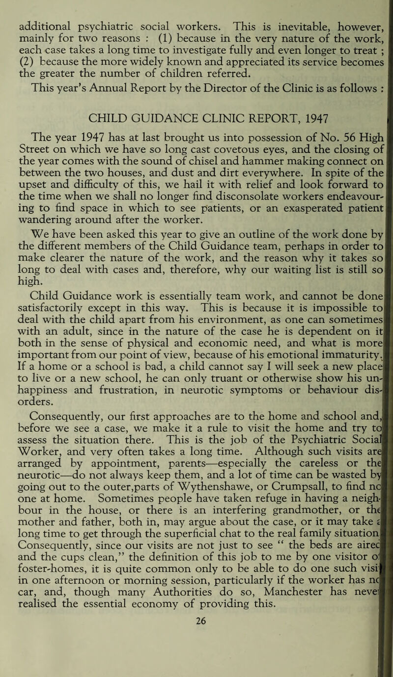 additional psychiatric social workers. This is inevitable, however, mainly for two reasons : (1) because in the very nature of the work, each case takes a long time to investigate fully and even longer to treat ; (2) because the more widely known and appreciated its service becomes the greater the number of children referred. This year’s Annual Report by the Director of the Clinic is as follows : CHILD GUIDANCE CLINIC REPORT, 1947 The year 1947 has at last brought us into possession of No. 56 High Street on which we have so long cast covetous eyes, and the closing of the year comes with the sound of chisel and hammer making connect on between the two houses, and dust and dirt everywhere. In spite of the upset and difficulty of this, we hail it with relief and look forward to the time when we shall no longer find disconsolate workers endeavour ing to find space in which to see patients, or an exasperated patient wandering around after the worker. We have been asked this year to give an outline of the work done by the different members of the Child Guidance team, perhaps in order to make clearer the nature of the work, and the reason why it takes so long to deal with cases and, therefore, why our waiting list is still so high. Child Guidance work is essentially team work, and cannot be done satisfactorily except in this way. This is because it is impossible to deal with the child apart from his environment, as one can sometimes with an adult, since in the nature of the case he is dependent on it both in the sense of physical and economic need, and what is more important from our point of view, because of his emotional immaturity If a home or a school is bad, a child cannot say I will seek a new place to live or a new school, he can only truant or otherwise show his un¬ happiness and frustration, in neurotic symptoms or behaviour dis-l orders. Consequently, our first approaches are to the home and school and,! before we see a case, we make it a rule to visit the home and try tcJ assess the situation there. This is the job of the Psychiatric Social] Worker, and very often takes a long time. Although such visits are arranged by appointment, parents-—especially the careless or the| neurotic—do not always keep them, and a lot of time can be wasted b'y going out to the outer,parts of Wythenshawe, or Crumpsall, to find nc one at home. Sometimes people have taken refuge in having a neigh-l hour in the house, or there is an interfering grandmother, or thel mother and father, both in, may argue about the case, or it may take £1 long time to get through the superficial chat to the real family situation! Consequently, since our visits are not just to see “ the beds are airecl and the cups clean,” the definition of this job to me by one visitor of foster-homes, it is quite common only to be able to do one such visi| in one afternoon or morning session, particularly if the worker has no car, and, though many Authorities do so, Manchester has neveii realised the essential economy of providing this.