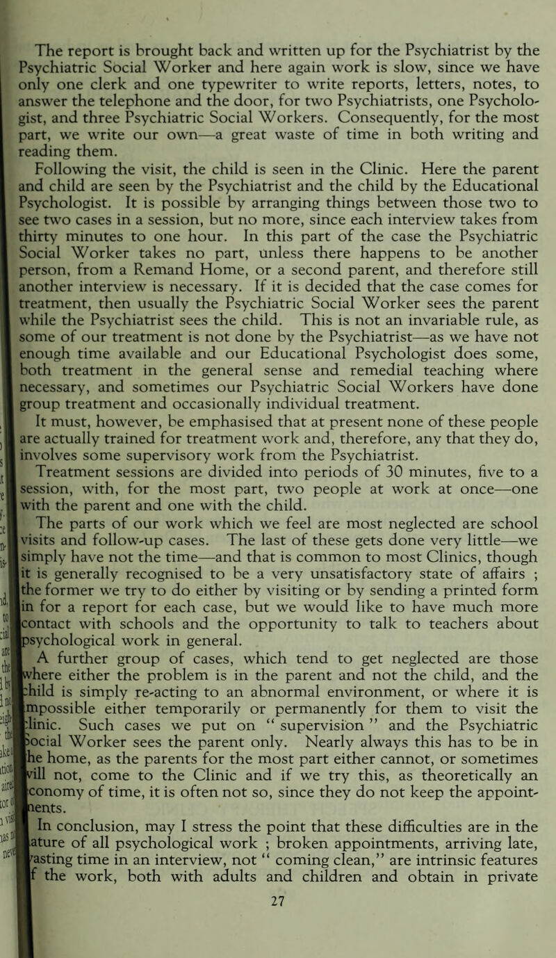 The report is brought back and written up for the Psychiatrist by the Psychiatric Social Worker and here again work is slow, since we have only one clerk and one typewriter to write reports, letters, notes, to answer the telephone and the door, for two Psychiatrists, one Psycholo¬ gist, and three Psychiatric Social Workers. Consequently, for the most part, we write our own—^a great waste of time in both writing and reading them. Following the visit, the child is seen in the Clinic. Here the parent and child are seen by the Psychiatrist and the child by the Educational Psychologist. It is possible by arranging things between those two to see two cases in a session, but no more, since each interview takes from thirty minutes to one hour. In this part of the case the Psychiatric Social Worker takes no part, unless there happens to be another person, from a Remand Home, or a second parent, and therefore still another interview is necessary. If it is decided that the case comes for treatment, then usually the Psychiatric Social Worker sees the parent while the Psychiatrist sees the child. This is not an invariable rule, as some of our treatment is not done by the Psychiatrist—as we have not enough time available and our Educational Psychologist does some, both treatment in the general sense and remedial teaching where necessary, and sometimes our Psychiatric Social Workers have done group treatment and occasionally individual treatment. It must, however, be emphasised that at present none of these people are actually trained for treatment work and, therefore, any that they do, involves some supervisory work from the Psychiatrist. Treatment sessions are divided into periods of 30 minutes, five to a session, with, for the most part, two people at work at once—one with the parent and one with the child. The parts of our work which we feel are most neglected are school visits and follow-up cases. The last of these gets done very little—we simply have not the time—and that is common to most Clinics, though lit is generally recognised to be a very unsatisfactory state of affairs ; Ithe former we try to do either by visiting or by sending a printed form lin for a report for each case, but we would like to have much more Icontact with schools and the opportunity to talk to teachers about ■psychological work in general. I A further group of cases, which tend to get neglected are those ■where either the problem is in the parent and not the child, and the thild is simply re-acting to an abnormal environment, or where it is Impossible either temporarily or permanently for them to visit the K^linic. Such cases we put on “ supervision ” and the Psychiatric Bocial Worker sees the parent only. Nearly always this has to be in ■he home, as the parents for the most part either cannot, or sometimes will not, come to the Clinic and if we try this, as theoretically an Bconomy of time, it is often not so, since they do not keep the appoint¬ ments. I In conclusion, may I stress the point that these difficulties are in the witure of all psychological work ; broken appointments, arriving late, wasting time in an interview, not “ coming clean,” are intrinsic features w the work, both with adults and children and obtain in private