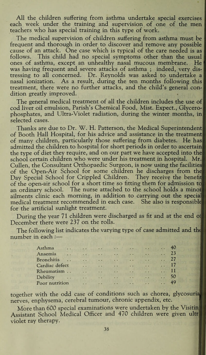 All the children suffering from asthma undertake special exercises each week under the training and supervision of one of the men teachers who has special training in this type of work. The medical supervision of children suffering from asthma must be frequent and thorough in order to discover and remove any possible cause of an attack. One case which is typical of the care needed is as follows. This child had no special symptoms other than the usual ones of asthma, except an unhealthy nasal mucous membrane. He I was having frequent and severe attacks of asthma ; indeed, very dis¬ tressing to all concerned. Dr. Reynolds was asked to undertake a nasal ionization. As a result, during the ten months following this treatment, there were no further attacks, and the child’s general con-| dition greatly improved. The general medical treatment of all the children includes the use of| cod liver oil emulsion, Parish’s Chemical Food, Mist. Expect., Glycero¬ phosphates, and Ultra-Violet radiation, during the winter months, inj selected cases. Thanks are due to Dr. W. H. Patterson, the Medical Superintendent! of Booth Hall Hospital, for his advice and assistance in the treatment! of many children, particularly those suffering from diabetes. He has! admitted the children to hospital for short periods in order to ascertain! the type of diet they require, and on our part we have accepted into the school certain children who were under his treatment in hospital. Mr. Cullen, the Consultant Crthopaedic Surgeon, is now using the facilities of the Cpen-Air School for some children he discharges from the Day Special School for Crippled Children. They receive the benefit! of the open-air school for a short time so fitting them for admission tc an ordinary school. The nurse attached to the school holds a minoij ailments clinic each morning, in addition to carrying out the speciaf medical treatment recommended in each case. She also is responsible for the artificial sunlight treatment. During the year 71 children were discharged as fit and at the end oil December there were 237 on the rolls. The following list indicates the varying type of case admitted and th(| number in each :— Asthma Anaemia Bronchitis Cardiac defect Rheumatism . . Debility Poor nutrition 40 23 27 17 11 50 49 together with the odd case of conditions such as chorea, glycosuria nerves, enphysema, cerebral tumour, chronic appendix, etc. More than 600 special examinations were undertaken by the Visitinj Assistant School Medical Officer and 470 children were given ultrj violet ray therapy.