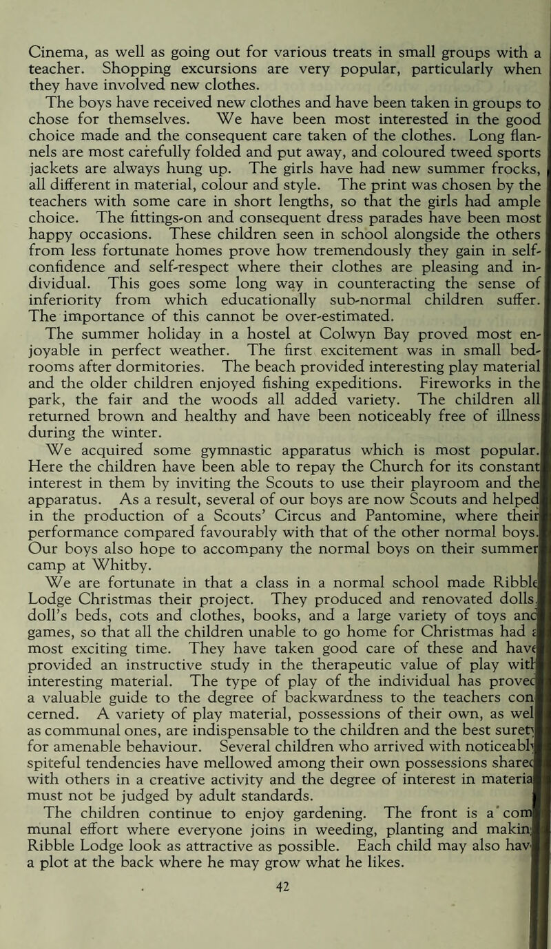 Cinema, as well as going out for various treats in small groups with a teacher. Shopping excursions are very popular, particularly when they have involved new clothes. The boys have received new clothes and have been taken in groups to chose for themselves. We have been most interested in the good choice made and the consequent care taken of the clothes. Long flan¬ nels are most carefully folded and put away, and coloured tweed sports jackets are always hung up. The girls have had new summer frocks, all different in material, colour and style. The print was chosen by the teachers with some care in short lengths, so that the girls had ample choice. The fittings-on and consequent dress parades have been most happy occasions. These children seen in school alongside the others from less fortunate homes prove how tremendously they gain in self- confidence and self-respect where their clothes are pleasing and in¬ dividual. This goes some long way in counteracting the sense of inferiority from which educationally sub-normal children suffer. The importance of this cannot be over-estimated. The summer holiday in a hostel at Colwyn Bay proved most en¬ joyable in perfect weather. The first excitement was in small bed¬ rooms after dormitories. The beach provided interesting play material and the older children enjoyed fishing expeditions. Fireworks in the park, the fair and the woods all added variety. The children all returned brown and healthy and have been noticeably free of illness during the winter. We acquired some gymnastic apparatus which is most popular. Here the children have been able to repay the Church for its constant interest in them by inviting the Scouts to use their playroom and the apparatus. As a result, several of our boys are now Scouts and helped in the production of a Scouts’ Circus and Pantomine, where their performance compared favourably with that of the other normal boys. Our boys also hope to accompany the normal boys on their summer camp at Whitby. We are fortunate in that a class in a normal school made Ribbl( Lodge Christmas their project. They produced and renovated dolls doll’s beds, cots and clothes, books, and a large variety of toys anc games, so tbat all the children unable to go home for Christmas had most exciting time. They have taken good care of these and havi provided an instructive study in the therapeutic value of play witl interesting material. The type of play of the individual has provec a valuable guide to the degree of backwardness to the teachers con cerned. A variety of play material, possessions of their own, as wel as communal ones, are indispensable to the children and the best sured for amenable behaviour. Several children who arrived with noticeabh( spiteful tendencies have mellowed among their own possessions share with others in a creative activity and the degree of interest in materiaj must not be judged by adult standards. The children continue to enjoy gardening. The front is a'co munal effort where everyone joins in weeding, planting and makin; Ribble Lodge look as attractive as possible. Each child may also hav a plot at the back where he may grow what he likes.