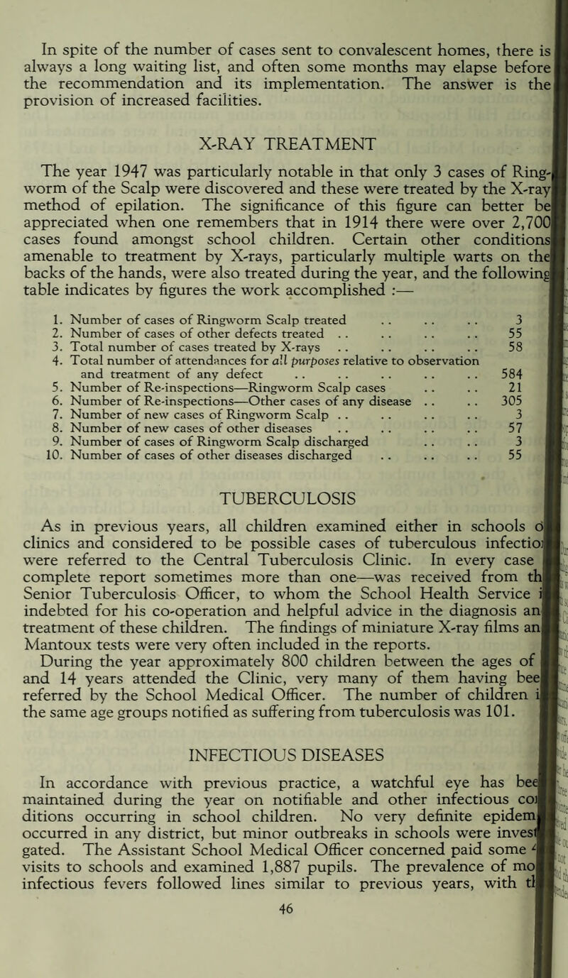 In spite of the number of cases sent to convalescent homes, there is always a long waiting list, and often some months may elapse before the recommendation and its implementation. The answer is the| provision of increased facilities. X-RAY TREATMENT The year 1947 was particularly notable in that only 3 cases of Ring-j worm of the Scalp were discovered and these were treated by the X-ray| method of epilation. The significance of this figure can better be| appreciated when one remembers that in 1914 there were over 2,70C cases found amongst school children. Certain other conditions! amenable to treatment by X-rays, particularly multiple warts on the backs of the hands, were also treated during the year, and the following table indicates by figures the work accomplished :— 1. Number of cases of Ringworm Scalp treated 2. Number of cases of other defects treated . . 3. Total number of cases treated by X-rays 4. Total number of attendances for ail purposes relative to observation and treatment of any defect 5. Number of Re-inspections—Ringworm Scalp cases 6. Number of Re-inspections—Other cases of any disease .. 7. Number of new cases of Ringworm Scalp .. 8. Number of new cases of other diseases 9. Number of cases of Ringworm Scalp discharged 10. Number of cases of other diseases discharged 3 55 58 584 21 305 3 57 3 55 TUBERCULOSIS As in previous years, all children examined either in schools dl clinics and considered to be possible cases of tuberculous infectioif were referred to the Central Tuberculosis Clinic. In every case complete report sometimes more than one—was received from thj Senior Tuberculosis Officer, to whom the School Health Service indebted for his co-operation and helpful advice in the diagnosis an! treatment of these children. The findings of miniature X-ray films anf Mantoux tests were very often included in the reports. During the year approximately 800 children between the ages of and 14 years attended the Clinic, very many of them having bee! referred by the School Medical Officer. The number of children ij the same age groups notified as suffering from tuberculosis was 101. INFECTIOUS DISEASES In accordance with previous practice, a watchful eye has maintained during the year on notifiable and other infectious coJ ditions occurring in school children. No very definite epidemj occurred in any district, but minor outbreaks in schools were inveslf gated. The Assistant School Medical Officer concerned paid some 4 visits to schools and examined 1,887 pupils. The prevalence of mol infectious fevers followed lines similar to previous years, with tlj p lii N t.j, f-ji