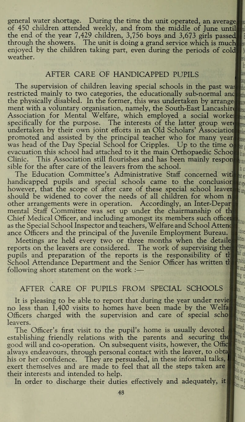 general water shortage. During the time the unit operated, an averagel of 450 children attended weekly, and from the middle of June until) the end of the year 7,429 children, 3,756 boys and 3,673 girls passec through the showers. The unit is doing a grand service which is mud enjoyed by the children taking part, even during the periods of cold) weather. AFTER CARE OF HANDICAPPED PUPILS The supervision of children leaving special schools in the past wasj restricted mainly to two categories, the educationally sub-normal anc the physically disabled. In the former, this was undertaken by arrange] ment with a voluntary organisation, namely, the South-East Lancashire Association for Mental Welfare, which employed a social workei specifically for the purpose. The interests of the latter group wer] undertaken by their own joint efforts in an Old Scholars’ Associatioi promoted and assisted by the principal teacher who for many year] was head of the Day Special School for Cripples. Up to the time ol evacuation this school had attached to it the main Orthopaedic SchooJ Clinic. This Association still flourishes and has been mainly respoi sible for the after care of the leavers from the school. The Education Committee’s Administrative Staff concerned witl] handicapped pupils and special schools came to the conclusioi however, that the scope of after care of these special school leaver should be widened to cover the needs of all children for whom nl other arrangements were in operation. Accordingly, an Inter-Deparj mental Staff Committee was set up under the chairmanship of Chief Medical Officer, and including amongst its members such officeij as the Special School Inspector and teachers. Welfare and School Attencj ance Officers and the principal of the Juvenile Employment Bureau. Meetings are held every two or three months when the detaile reports on the leavers are considered. The work of supervising the^ pupils and preparation of the reports is the responsibility of til School Attendance Department and the Senior Officer has written tl| following short statement on the work :— AFTER CARE OF PUPILS FROM SPECIAL SCHOOLS It is pleasing to be able to report that during the year under revie no less than 1,400 visits to homes have been made by the Welfal Officers charged with the supervision and care of special scho| leavers. The Officer’s first visit to the pupil’s home is usually devoted establishing friendly relations with the parents and securing th^l good will and co-operation. On subsequent visits, however, the Offic always endeavours, through personal contact with the leaver, to obt? his or her confidence. They are persuaded, in these informal talks, exert themselves and are made to feel that all the steps taken are their interests and intended to help. In order to discharge their duties effectively and adequately, it I pot [fra Kle: |li$ Eno; ICi aei ttspi so.iy pJive ItlB 2ifoi and 1% ®ed, KTllP I I Was IS Ore Uj