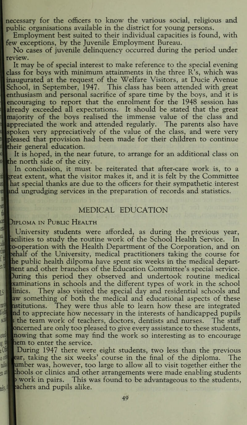 necessary for the officers to know the various social, religious and public organisations available in the district for young persons. Employment best suited to their individual capacities is found, with few exceptions, by the Juvenile Employment Bureau. No cases of juvenile delinquency occurred during the period under review. It may be of special interest to make reference to the special evening class for boys with minimum attainments in the three R’s, which was inaugurated at the request of the Welfare Visitors, at Ducie Avenue School, in September, 1947. This class has been attended with great enthusiasm and personal sacrifice of spare time by the boys, and it is encouraging to report that the enrolment for the 1948 session has already exceeded all expectations. It should be stated that the great Imajority of the boys realised the immense v'alue of the class and appreciated the work and attended regularly. The parents also have spoken very appreciadvely of the value of the class, and were very pleased that provision had been made for their children to continue pieir general education. I It is hoped, in the near future, to arrange for an additional class on Ithe north side of the city. I In conclusion, it must be reiterated that after-care work is, to a teat extent, what the visitor makes it, and it is felt by the Committee Ihat special thanks are due to the officers for their sympathetic interest lind ungrudging services in the preparation of records and statistics. I MEDICAL EDUCATION ■Diploma in Public Health I University students were afforded, as during the previous year, ■acilities to study the routine work of the School Health Service. In fto-operation with the Health Department of the Corporation, and on Bsehalf of the University, medical practitioners taking the course for ■he public health dilpoma have spent six weeks in the medical depart¬ ment and other branches of the Education Committee’s special service. ■During this period they observed and undertook routine medical ■xaminations in schools and the different types of work in the school ■linics. They also visited the special day and residential schools and Baw something of both the medical and educational aspects of these mistitutions. They were thus able to learn how these are integrated Hid to appreciate how necessary in the interests of handicapped pupils K the team work of teachers, doctors, dentists and nurses. The staff HDncerned are only too pleased to give every assistance to these students, Hnowing that some may find the work so interesting as to encourage ®iem to enter the service. During 1947 there were eight students, two less than the previous Hear, taking the six weeks’ course in the final of the diploma. The ®umber was, however, too large to allow all to visit together either the [tHhools or clinics and other arrangements were made enabling students H) work in pairs. This was found to be advantageous to the students, (Rachers and pupils alike.