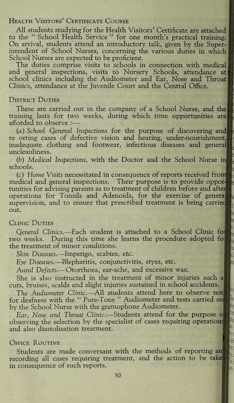Health Visitors’ Certificate Course All students studying for the Health Visitors’ Certificate are attached to the “ School Health Service ” for one month’s practical training. On arrival, students attend an introductory talk, given by the Super-: intendent of School Nurses, concerning the various duties in which School Nurses are expected to be proficient. The duties comprise visits to schools in connection with medical! and general inspections, visits to Nursery Schools, attendance at school clinics including the Audiometer and Ear, Nose and Throat] Clinics, attendance at the Juvenile Court and the Central Office. District Duties These are carried out in the company of a School Nurse, and the! training lasts for two weeks, during which time opportunities are| afforded to observe :■—■ (a) School Qeneral Inspections for the purpose of discovering andl re orting cases of defective vision and hearing, under-nourishment,! inadequate clothing and footwear, infectious diseases and generalf uncleanliness. (b) Medical Inspections, with the Doctor and the School Nurse schools. (c) Home Visits necessitated in consequence of reports received fror medical and general inspections. Their purpose is to provide oppor-j tunities for advising parents as to treatment of children before and afteif operations for Tonsils and Adenoids, for the exercise of generaj supervision, and to ensure that prescribed treatment is being carriec out. Clinic Duties Qeneral Clinics.—Each student is attached to a School Clinic foil two weeks. During this time she learns the procedure adopted foi| the treatment of minor conditions. Skin Diseases.—Impetigo, scabies, etc. Eye Diseases.—Blepharitis, conjunctivitis, styes, etc. Aural Defects.—Otorrhoea, ear-ache, and excessive wax. She is also instructed in the treatment of minor injuries such a| cuts, bruises, scalds and slight injuries sustained in school accidents. The Audiometer Clinic.—All students attend here to observe test; for deafness with the “ Pure-Tone ” Audiometer and tests carried oi by the School Nurse with the gramophone Audiometer. Ear, Nose and Throat Clinic.—Students attend for the purpose o| observing the selection by the specialist of cases requiring operatior and also diastolisation treatment. Office Routine Students are made conversant with the methods of reporting ar recording all cases requiring treatment, and the action to be take in consequence of such reports. r • m Ft