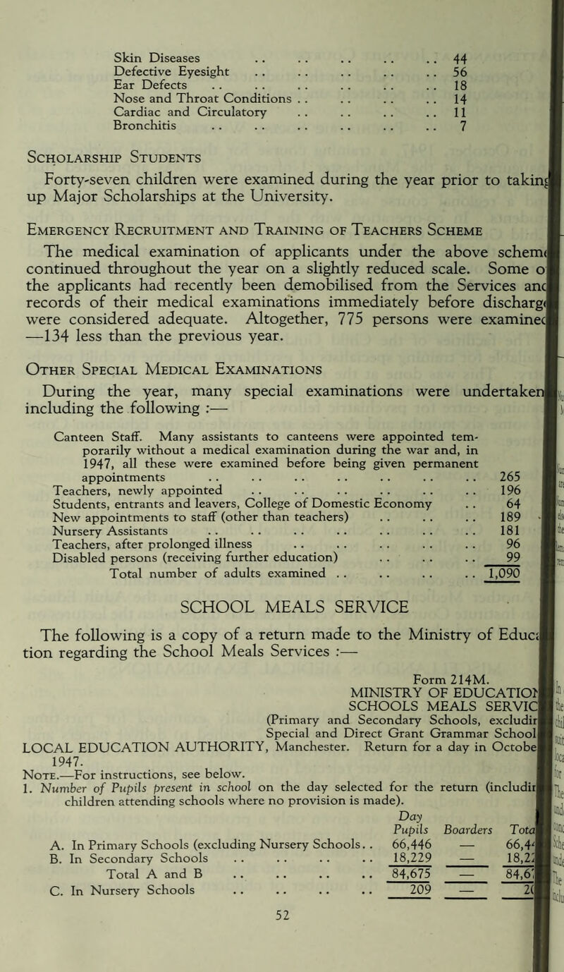 Skin Diseases Defective Eyesight Ear Defects Nose and Throat Conditions Cardiac and Circulatory Bronchitis 44 56 18 14 11 7 Scholarship Students Forty-seven children were examined during the year prior to taking up Major Scholarships at the University. Emergency Recruitment and Training of Teachers Scheme The medical examination of applicants under the above scheme! continued throughout the year on a slightly reduced scale. Some of the applicants had recently been demobilised from the Services anc records of their medical examinations immediately before discharge! were considered adequate. Altogether, 775 persons were examinec| —134 less than the previous year. Other Special Medical Examinations During the year, many special examinations were undertaker including the following Canteen Staff. Many assistants to canteens were appointed tem¬ porarily without a medical examination during the war and, in 1947, all these were examined before being given permanent appointments Teachers, newly appointed Students, entrants and leavers. College of Domestic Economy New appointments to staff (other than teachers) Nursery Assistants Teachers, after prolonged illness Disabled persons (receiving further education) Total number of adults examined . . 265 196 64 189 181 96 99 1,090 SCHOOL MEALS SERVICE The following is a copy of a return made to the Ministry of Educi| tion regarding the School Meals Services :— Form 214M. MINISTRY OF EDUCATIOl'l SCHOOLS MEALS SERVICI (Primary and Secondary Schools, excludirl Special and Direct Grant Grammar Schooll LOCAL EDUCATION AUTHORITY, Manchester. Return for a day in Octobe| 1947. Note.—For instructions, see below. 1. Number of Pupils present in school on the day selected for the return (includiil children attending schools where no provision is made). Day A. In Primary Schools (excluding Nursery Schools. B. In Secondary Schools Total A and B C. In Nursery Schools Pupils 66,446 18,229 Boarders Total 66,4'l 18,2| 84,675 — 209 2(1 Ite Wi Ji)D( lniile