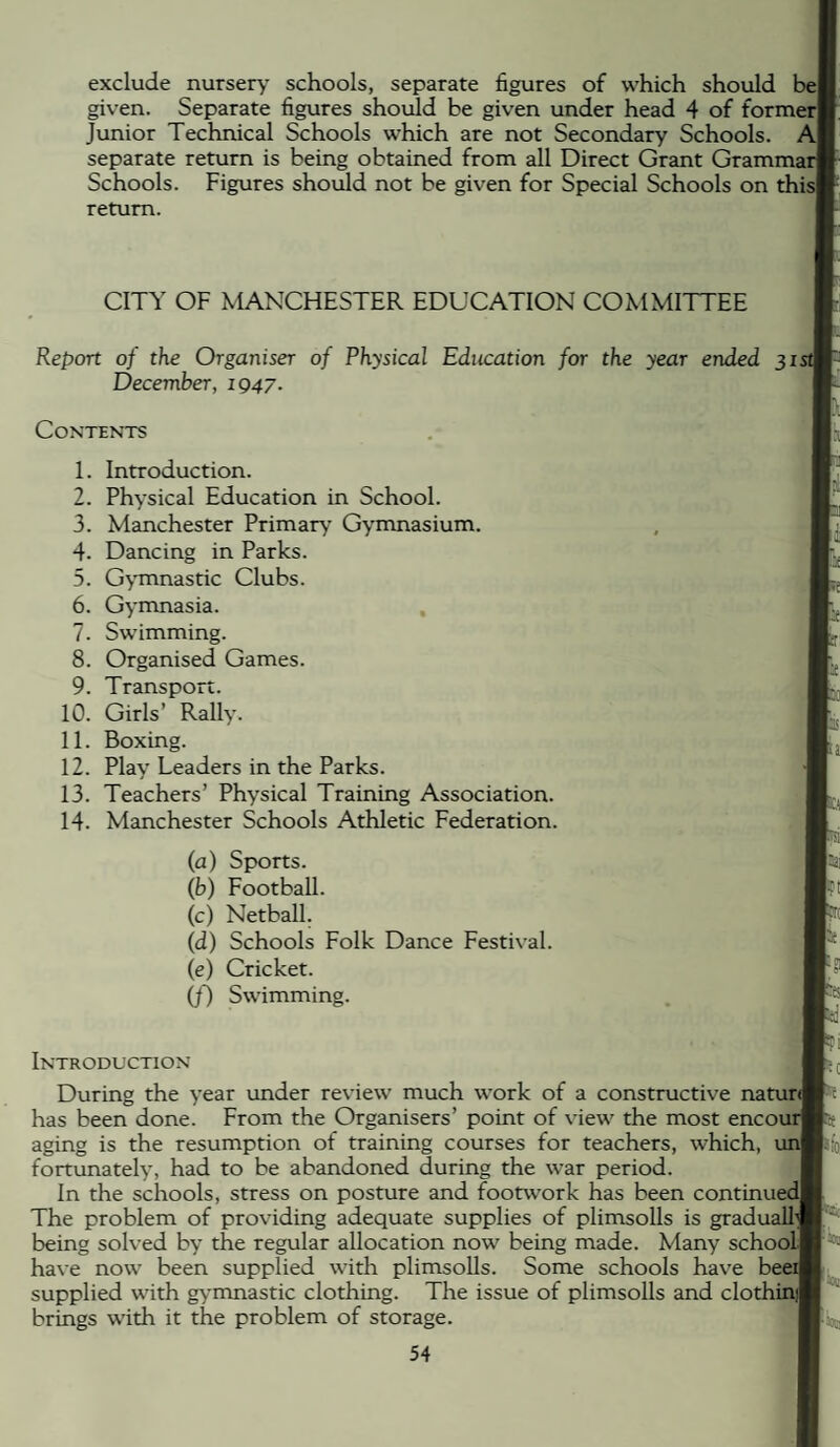 exclude nursery* schools, separate figures of which should bel given. Separate figures should be given under head 4 of formerl Junior Technical Schools which are not Secondary Schools. A| separate return is being obtained from all Direct Grant Grammar Schools. Figures shoidd not be given for Special Schools on this| return. CITY OF MANCHESTER EDUCATION COMMITTEE Report of the Organiser of Physical Education for the year ended 315 December, 1947. Contents 1. Introduction. 2. Physical Education in School. 3. Manchester Primary Gymnasium. 4. Dancing in Parks. 5. Gymnastic Clubs. 6. Gymnasia. 7. Swimming. 8. Organised Games. 9. Transport. 10. Girls’ Rally. 11. Boxing. 12. Play Leaders in the Parks. 13. Teachers’ Physical Training Association. 14. Manchester Schools Athletic Federation. (a) Sports. (b) Football. (c) Netball. (d) Schools Folk Dance Festival. (e) Cricket. (f) Swimming. Introduction During the year under review much work of a constructive natur<| has been done. From the Organisers’ point of view the most encour aging is the resumption of training courses for teachers, which, un| fortunately, had to he abandoned during the war period. In the schools, stress on posture and footwork has been continued! The problem of providing adequate supplies of plimsolls is gradually being solved by the regular allocation now being made. Many schooLl have now been supplied with plimsolls. Some schools have beeiT supplied with gymnastic clothing. The issue of plimsolls and clothinfj brings with it the problem of storage. Ftoc