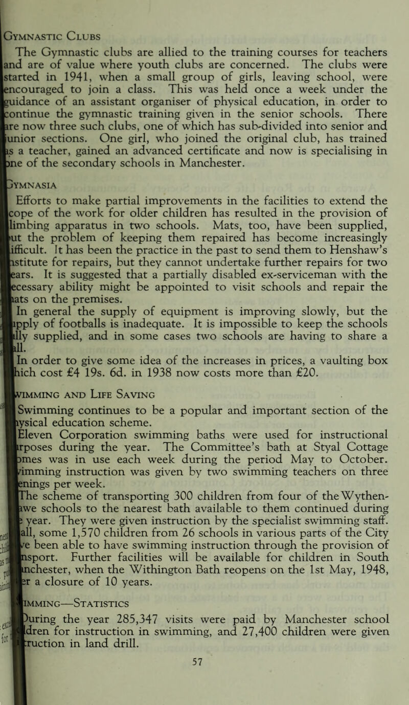 Gymnastic Clubs The Gymnastic clubs are allied to the training courses for teachers and are of value where youth clubs are concerned. The clubs were tatted in 1941, when a small group of girls, leaving school, were couraged to join a class. This was held once a week under the idance of an assistant organiser of physical education, in order to ontinue the gymnastic training given in the senior schools. There re now three such clubs, one of which has sub-divided into senior and unior sections. One girl, who joined the original club, has trained a teacher, gained an advanced certificate and now is specialising in e of the secondary schools in Manchester. jymnasia Efforts to make partial improvements in the facilities to extend the :ope of the work for older children has resulted in the provision of llimbing apparatus in two schools. Mats, too, have been supplied, |ut the problem of keeping them repaired has become increasingly Icult. It has been the practice in the past to send them to Henshaw’s stitute for repairs, but they cannot undertake further repairs for two irs. It is suggested that a partially disabled ex-serviceman with the :essary ability might be appointed to visit schools and repair the Its on the premises. In general the supply of equipment is improving slowly, but the jipply of footballs is inadequate. It is impossible to keep the schools ly supplied, and in some cases two schools are having to share a [In order to give some idea of the increases in prices, a vaulting box lich cost €4 19s. 6d. in 1938 now costs more than £20. IMMING AND LiFE SaVING Swimming continues to be a popular and important section of the Wsical education scheme. [Eleven Corporation swimming baths were used for instructional frposes during the year. The Committee’s bath at Styal Cottage 5mes was in use each week during the period May to October, nmming instruction was given by two swimming teachers on three lings per week. le scheme of transporting 300 children from four of theWythen- [iwe schools to the nearest bath available to them continued during year. They were given instruction by the specialist swimming staff. |all, some 1,570 children from 26 schools in various parts of the City /e been able to have swimming instruction through the provision of isport. Further facilities will be available for children in South ichester, when the Withington Bath reopens on the 1st May, 1948, br a closure of 10 years. MING—Statistics -ring the year 285,347 visits were paid by Manchester school j '^Bdren for instruction in swimming, and 27,400 children were given ^'ction in land drill.