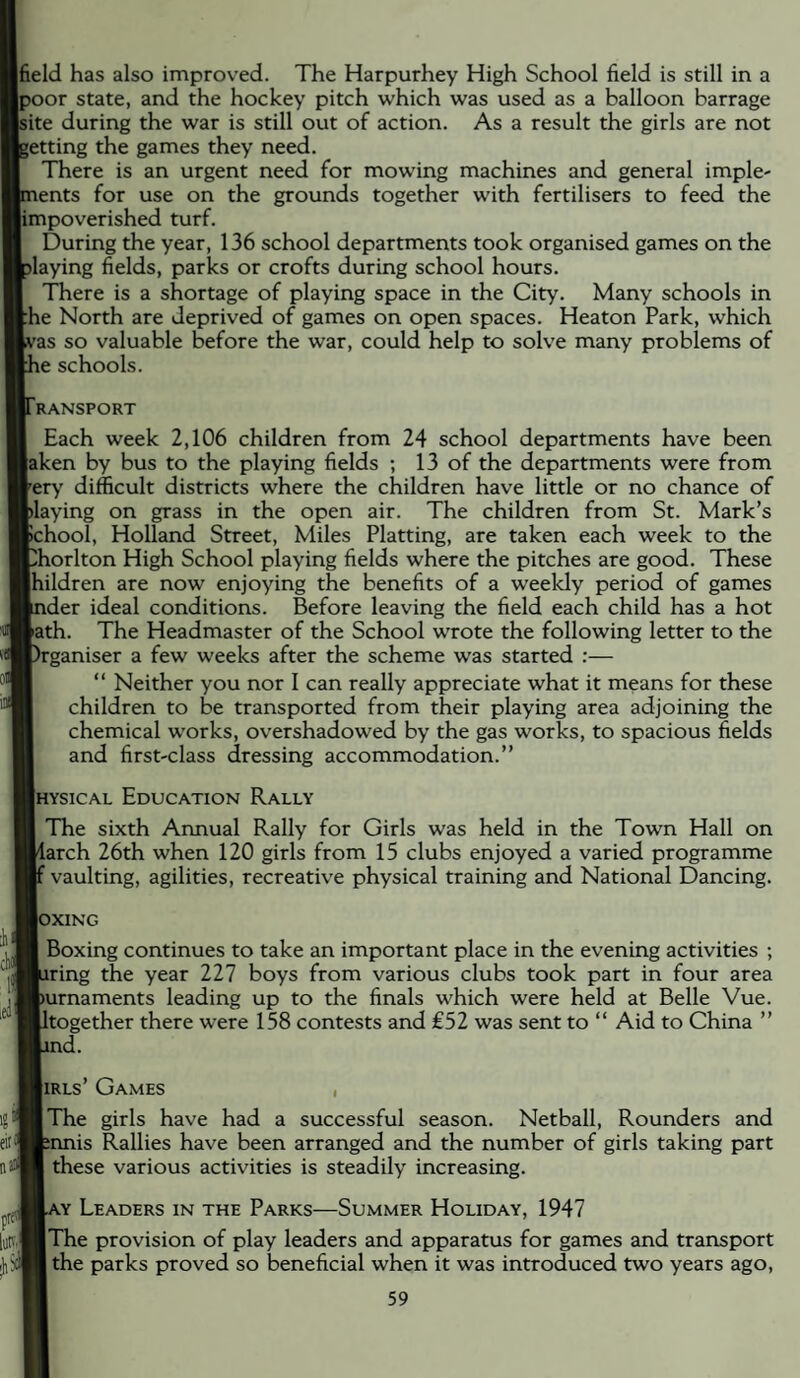 field has also improved. The Harpurhey High School field is still in a poor state, and the hockey pitch which was used as a balloon barrage site during the war is still out of action. As a result the girls are not getting the games they need. There is an urgent need for mowing machines and general imple- lents for use on the grounds together with fertilisers to feed the jimpoverished turf. During the year, 136 school departments took organised games on the playing fields, parks or crofts during school hours. There is a shortage of playing space in the City. Many schools in ^he North are deprived of games on open spaces. Heaton Park, which /as so valuable before the war, could help to solve many problems of le schools. IRANSPORT Each week 2,106 children from 24 school departments have been laken by bus to the playing fields ; 13 of the departments were from Very difficult districts where the children have little or no chance of playing on grass in the open air. The children from St. Mark’s Bchool, Holland Street, Miles Platting, are taken each week to the ^horlton High School playing fields where the pitches are good. These |hildren are now enjoying the benefits of a weekly period of games ider ideal conditions. Before leaving the field each child has a hot Bath. The Headmaster of the School wrote the following letter to the rganiser a few weeks after the scheme was started :— “ Neither you nor I can really appreciate what it means for these children to be transported from their playing area adjoining the chemical works, overshadowed by the gas works, to spacious fields and first-class dressing accommodation.” Ihysical Education Rally The sixth Annual Rally for Girls was held in the Town Hall on larch 26th when 120 girls from 15 clubs enjoyed a varied programme vaulting, agilities, recreative physical training and National Dancing. lOXING Boxing continues to take an important place in the evening activities ; Jiring the year 227 boys from various clubs took part in four area [)urnaments leading up to the finals which were held at Belle Vue. Itogether there were 158 contests and £52 was sent to ” Aid to China ” id. liRLs’ Games , I The girls have had a successful season. Netball, Rounders and nnis Rallies have been arranged and the number of girls taking part these various activities is steadily increasing. KY Leaders in the Parks—Summer Holiday, 1947 [The provision of play leaders and apparatus for games and transport 1 the parks proved so beneficial when it was introduced two years ago.