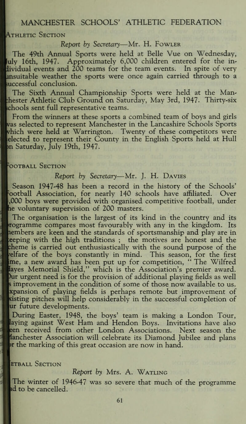 MANCHESTER SCHOOLS’ ATHLETIC FEDERATION .THLETic Section Report by Secretary—Mr. H. Fowler The 49th Annual Sports were held at Belle Vue on Wednesday, uly 16th, 1947. Approximately 6,000 children entered for the in- •ividual events and 200 teams for the team events. In spite of very nsuitable weather the sports were once again carried through to a uccessful conclusion. The Sixth Annual Championship Sports were held at the Man- hester Athletic Club Ground on Saturday, May 3rd, 1947. Thirty-six chools sent full representative teams. From the winners at these sports a combined team of boys and girls 'as selected to represent Manchester in the Lancashire Schools Sports hich were held at Warrington. Twenty of these competitors were elected to represent their County in the English Sports held at Hull m Saturday, July 19th, 1947. ‘ooTBALL Section Report by Secretary—Mr. J. H. Davies Season 1947-48 has been a record in the history of the Schools’ 'ootball Association, for nearly 140 schools have affiliated. Over ,000 boys were provided with organised competitive football, under fie voluntary supervision of 200 masters. The organisation is the largest of its kind in the country and its •rogramme compares most favourably with any in the kingdom. Its members are keen and the standards of sportsmanship and play are in teeping with the high traditions ; the motives are honest and the pheme is carried out enthusiastically with the sound purpose of the welfare of the boys constantly in mind. This season, for the first [me, a new award has been put up for competition, “ The Wilfred layes Memorial Shield,” which is the Association’s premier award. Pur urgent need is for the provision of additional playing fields as well p improvement in the condition of some of those now available to us. xpansion of playing fields is perhaps remote but improvement of kisting pitches will help considerably in the successful completion of lur future developments. I During Easter, 1948, the boys’ team is making a London Tour, laying against West Ham and Hendon Boys. Invitations have also leen received from other London Associations. Next season the Manchester Association will celebrate its Diamond Jubilee and plans pr the marking of this great occasion are now in hand. Ietball Section I Report by Mrs. A. Watling I The winter of 1946-47 was so severe that much of the programme pd to be cancelled.