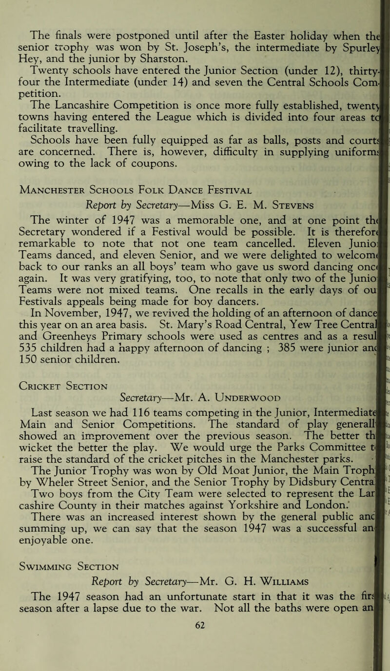 The finals were postponed until after the Easter holiday when the senior trophy was won by St. Joseph’s, the intermediate by Spurle> Hey, and the junior by Sharston. Twenty schools have entered the Junior Section (under 12), thirty-l four the Intermediate (under 14) and seven the Central Schools ComJ petition. The Lancashire Competition is once more fully established, twent towns having entered the League which is divided into four areas tc facilitate travelling. Schools have been fully equipped as far as balls, posts and courd are concerned. There is, however, difficulty in supplying uniform^ owing to the lack of coupons. Manchester Schools Folk Dance Festival Report by Secretary—Miss G. E. M. Stevens The winter of 1947 was a memorable one, and at one point th(| Secretary wondered if a Festival would be possible. It is therefora remarkable to note that not one team cancelled. Eleven Junio)| Teams danced, and eleven Senior, and we were delighted to welcomJ back to our ranks an all boys’ team who gave us sword dancing oncJ again. It was very gratifying, too, to note that only two of the Juniof Teams were not mixed teams. One recalls in the early days of ou| Festivals appeals being made for boy dancers. In November, 1947, we revived the holding of an afternoon of dance this year on an area basis. St. Mary’s Road Central, Yew Tree Central and Greenheys Primary schools were used as centres and as a resul 535 children had a happy afternoon of dancing ; 385 were junior an<j 150 senior children. Cricket Section Secretary—Mr. A. Underwood Last season we had 116 teams competing in the Junior, Intermediate Main and Senior Competitions. The standard of play generallj showed an im.provement over the previous season. The better thl wicket the better the play. We would urge the Parks Committee t| raise the standard of the cricket pitches in the Manchester parks. The Junior Trophy was won by Old Moat Junior, the Main Tropl by Wheler Street Senior, and the Senior Trophy by Didsbury Centra Two boys from the City Team were selected to represent the Lar| cashire County in their matches against Yorkshire and London.’ There was an increased interest shown by the general public ancl summing up, we can say that the season l947 was a successful anf enjoyable one. Swimming Section Report by Secretary—Mr. G. H. Williams The 1947 season had an unfortunate start in that it was the fir{| season after a lapse due to the war. Not all the baths were open h