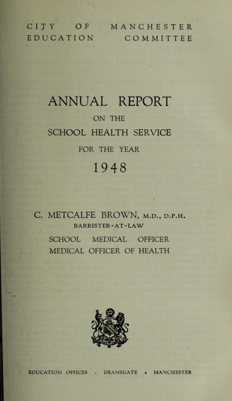 CITY OF EDUCATION MANCHESTER COMMITTEE ANNUAL REPORT ON THE SCHOOL HEALTH SERVICE FOR THE YEAR 1948 C. METCALFE BROWN, m.d., d.p.h. BARRISTER - AT- LAW SCHOOL MEDICAL OFFICER MEDICAL OFFICER OF HEALTH EDUCATION OFFICES DEANSGATE MANCHESTER