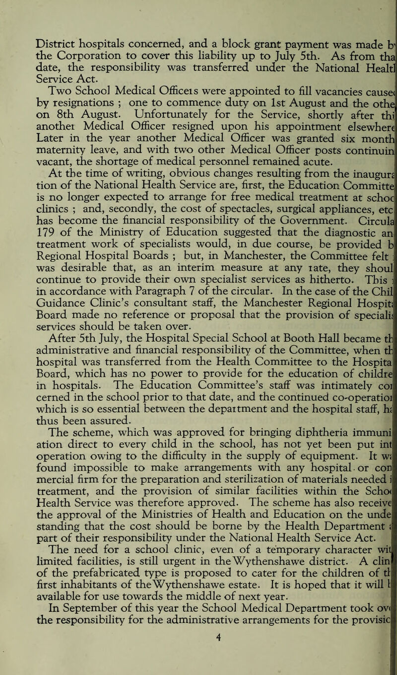 District hospitals concerned, and a block grant payment was made h the Corporation to cover this liability up to July 5th. As from tha date, the responsibility was transferred under the National Healtl Service Act. Two School Medical Ofiiceis were appointed to fill vacancies cause* by resignations ; one to commence duty on 1st August and the othe on 8th August. Unfortxmately for the Service, shortly after thi another Medical Officer resigned upon his appointment elsewhere Later in the year another Medical Officer was granted six month maternity leave, and with two other Medical Officer posts continuin vacant, the shortage of medical personnel remained acute. At the time of writing, obvious changes resulting from the inaugun tion of the National Health Service are, first, the Education Committe is no longer expected to arrange for free medical treatment at schoc clinics ; and, secondly, the cost of spectacles, surgical appliances, etc has become the financial responsibility of the Government. Circula 179 of the Ministry of Education suggested that the diagnostic an treatment work of specialists would, in due course, be provided b Regional Hospital Boards ; but, in Manchester, the Committee felt was desirable that, as an interim measure at any rate, they shoul continue to provide their own specialist services as hitherto. This in accordance with Paragraph 7 of the circular. In the case of the Chil Guidance Clinic’s consultant staff, the Manchester Regional Hospiti Board made no reference or proposal that the provision of speciali; services should be taken over. After 5th July, the Hospital Special School at Booth Hall became tl: administrative and financial responsibility of the Committee, when tl hospital was transferred from the Health Committee to the Hospita Board, which has no power to provide for the education of childre in hospitals. The Education Committee’s staff was intimately coi cerned in the school prior to that date, and the continued co-operatioi which is so essential between the department and the hospital staff, hi thus been assured. The scheme, which was approved for bringing diphtheria immuni ation direct to every child in the school, has not yet been put inf operation owing to the difficulty in the supply of equipment. It wi found impossible to make arrangements with any hospital • or con mercial firm for the preparation and sterilization of materials needed i treatment, and the provision of similar facilities within the Schcx Health Service was therefore approved. The scheme has also receive the approval of the Ministries of Health and Education on the unde standing that the cost should be borne by the Health Department ; part of their responsibility under the National Health Service Act. The need for a school clinic, even of a temporary character wit limited facilities, is still urgent in the Wythenshawe district. A din of the prefabricated type is proposed to cater for the children of tl first inhabitants of the Wythenshawe estate. It is hoped that it will I available for use towards the middle of next year. In September of this year the School Medical Department took ov* the responsibility for the administrative arrangements for the provisic