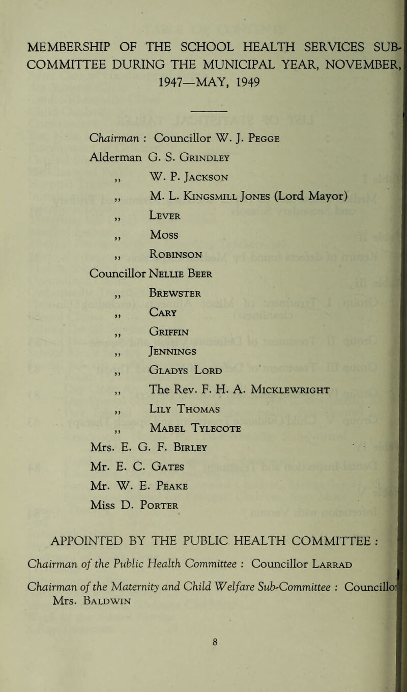 MEMBERSHIP OF THE SCHOOL HEALTH SERVICES SUB¬ COMMITTEE DURING THE MUNICIPAL YEAR, NOVEMBER, 1947—MAY, 1949 Chairman : Councillor W. J. Pegge Alderman G. S. Grindley W. P. Jackson M. L. Kingsmill Jones (Lord Mayor) Lever Moss Robinson Councillor Nellie Beer Brewster Cary Griffin Jennings Gladys Lord The Rev. F. H. A. Micklewright Lily Thomas Mabel Tylecote Mrs. E. G. F. Birley Mr. E. C. Gates Mr. W. E. Peake Miss D. Porter APPOINTED BY THE PUBLIC HEALTH COMMITTEE ; Chairman of the Public Health Committee : Councillor Larrad Chairman of the Maternity and Child Welfare Sub-Committee : Councilloi Mrs. Baldwin