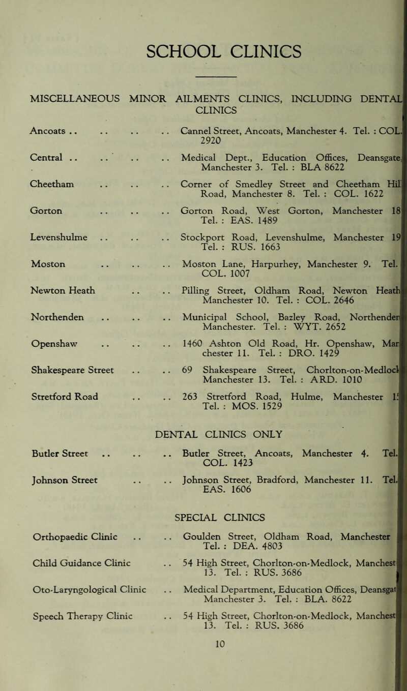 SCHOOL CLINICS MISCELLANEOUS MINOR AILMENTS CLINICS, INCLUDING DENTAL CLINICS Ancoats .. .. . . . . Cannel Street, Ancoats, Manchester 4. Tel. : COL. 2920 Central .. .. .. . . Medical Dept., Education Offices, Deansgate, Manchester 3. Tel. : BLA 8622 Cheetham Gorton Levenshulme Comer of Smedley Street and Cheetham Hffi Road, Manchester 8. Tel. : COL. 1622 Gorton Road, West Gorton, Manchester 18 Tel. : EAS. 1489 Stockport Road, Levenshulme, Manchester 19 Tel. : RUS. 1663 Moston Moston Lane, Harpurhey, Manchester 9. Tel. COL. 1007 Newton Heath Northenden Openshaw Shakespeare Street Stretford Road Pilling Street, Oldham Road, Newton Heath Manchester 10. Tel. : COL. 2646 Municipal School, Bazley Road, Northender Manchester. Tel. : WYT. 2652 1460 Ashton Old Road, Hr. Openshaw, Mar Chester 11. Tel. : DRO. 1429 69 Shakespeare Street, Chorl ton-on-Medlocl Manchester 13. Tel. : ARD. 1010 263 Stretford Road, Hulme, Manchester 1.' Tel. : MOS. 1529 DENTAL CLINICS ONLY Butler Street .. .. .. Butler Street, Ancoats, Manchester 4- Tel. COL. 1423 Johnson Street .. .. Johnson Street, Bradford, Manchester 11. Tel. EAS. 1606 SPECIAL CLINICS Orthopaedic Clinic Child Guidance CUnic Oto-Laryngological Clinic Speech Therapy Clinic Goulden Street, Oldham Road, Manchester Tel. : DEA. 4803 54 High Street, Chorlton-on-Medlock, Manchest 13. Tel. : RUS. 3686 Medical Department, Education Offices, Deansgat Manchester 3. Tel. ; BLA. 8622 54 High Street, Chorlton-on-Medlock, Manchest 13. Tel. : RUS. 3686