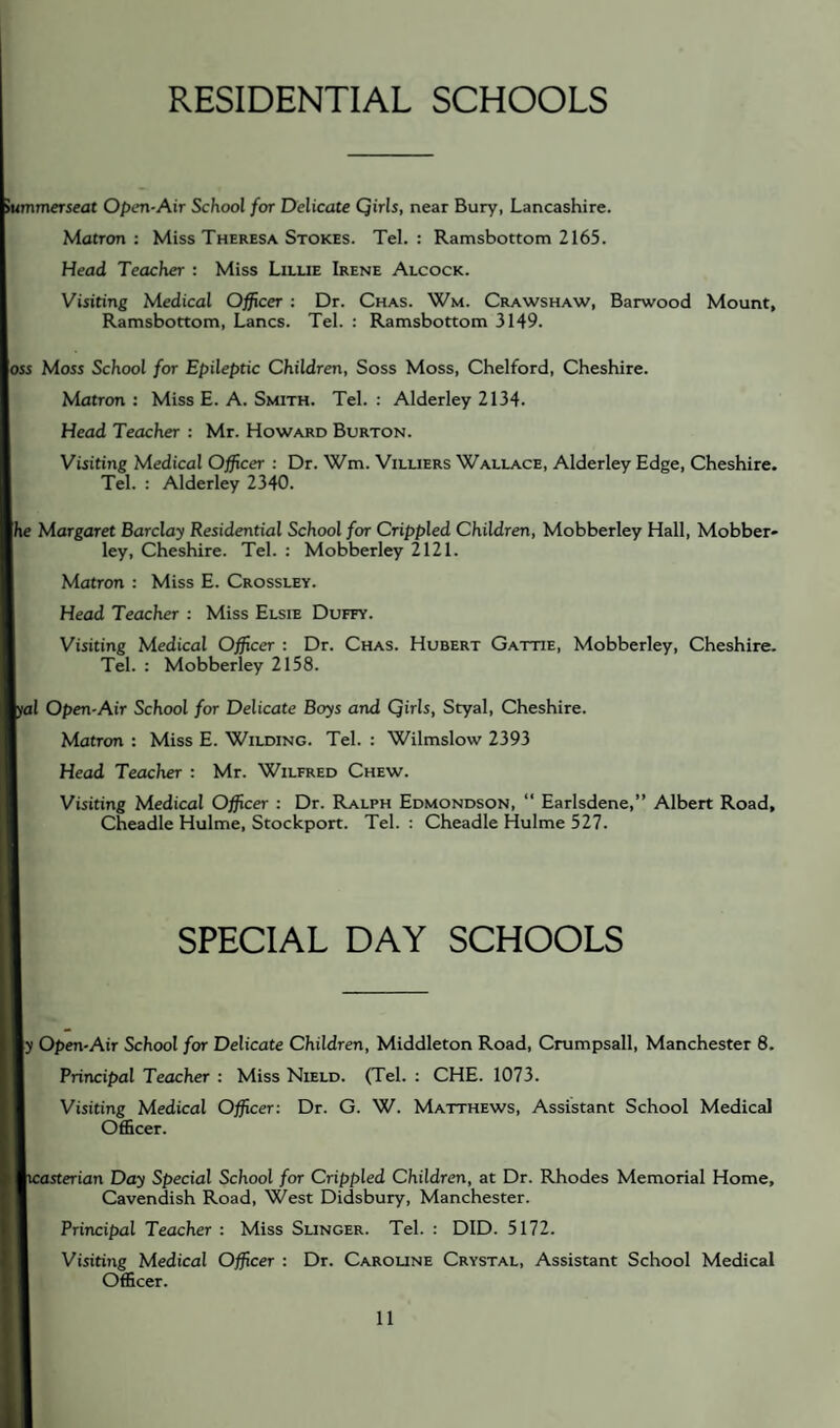 RESIDENTIAL SCHOOLS ummerseat Open-Air School for Delicate Qirls, near Bury, Lancashire. Matron: Miss Theresa Stokes. Tel.: Ramsbottom 2165. Head Teacher : Miss Lilue Irene Alcock. Visiting Medical Officer : Dr. Chas. Wm. Crawshaw, Barwood Mount, Ramsbottom, Lancs. Tel. : Ramsbottom 3149. OSS Moss School for Epileptic Children, Soss Moss, Chelford, Cheshire. Matron : Miss E. A. Smith. Tel. : Alderley 2134. Head Teacher : Mr. Howard Burton. Visiting Medical Officer : Dr. Wm. Villiers Wallace, Alderley Edge, Cheshire. Tel. : Alderley 2340. [he Margaret Barclay Residential School for Crippled Children, Mobberley Hall, Mobber- ley, Cheshire. Tel. : Mobberley 2121. Matron : Miss E. Crossley. Head Teacher : Miss Elsie Duffy. Visiting Medical Officer : Dr. Chas. Hubert Gattie, Mobberley, Cheshire. Tel. : Mobberley 2158. jl Open-Air School for Delicate Boys and Qirls, Styal, Cheshire. Matron : Miss E. Wilding. Tel. : Wilmslow 2393 Head Teacher : Mr. Wilfred Chew. Visiting Medical Officer : Dr. Ralph Edmondson, “ Earlsdene,” Albert Road, Cheadle Hulme, Stockport. Tel. : Cheadle Hulme 527. SPECIAL DAY SCHOOLS ly Open-Air School for Delicate Children, Middleton Road, Crumpsall, Manchester 8. Principal Teacher : Miss Nield. (Tel. : CHE. 1073. Visiting Medical Officer: Dr. G. W. Matthews, Assistant School Medical Officer. terian Day Special School for Crippled Children, at Dr. Rhodes Memorial Home, Cavendish Road, West Didsbury, Manchester. Principal Teacher : Miss Slinger. Tel. : DID. 5172. Visiting Medical Officer : Dr. Caroune Crystal, Assistant School Medical Officer.