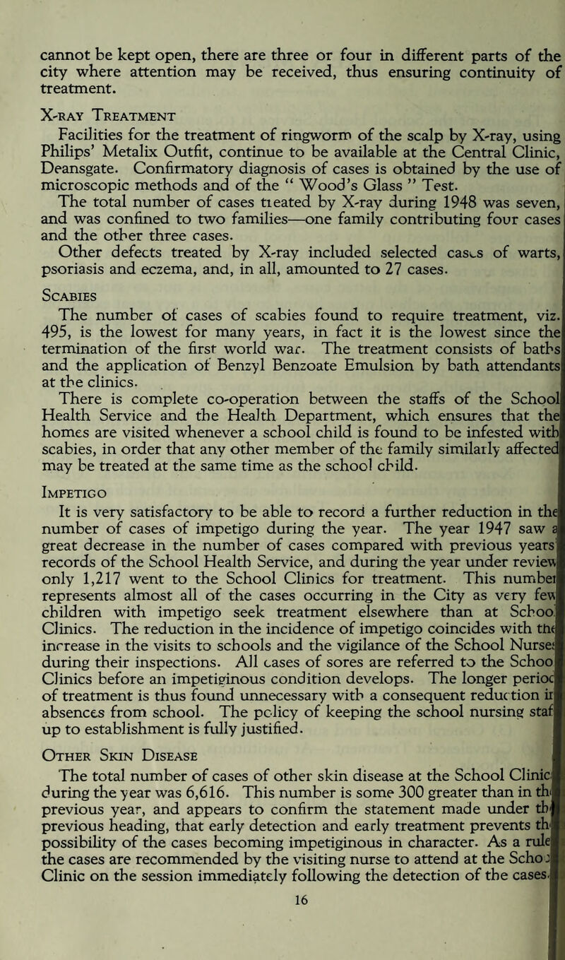 cannot be kept open, there are three or four in different parts of the city where attention may be received, thus ensuring continuity of treatment. X-RAY Treatment Facilities for the treatment of ringworm of the scalp by X-ray, using Philips’ Metalix Outfit, continue to be available at the Central Clinic, Deansgate. Confirmatory diagnosis of cases is obtained by the use of microscopic methods and of the “ Wood’s Glass ” Test. The total number of cases tieated by X-ray during 1948 was seven, and was confined to two families—one family contributing four cases and the other three cases. Other defects treated by X-ray included selected cases of warts, psoriasis and eczema, and, in all, amounted to 27 cases. Scabies The number of cases of scabies found to require treatment, viz. 495, is the lowest for many years, in fact it is the lowest since the termination of the first world war. The treatment consists of baths and the application of Benzyl Benzoate Emulsion by bath attendants at the clinics. There is complete co-operation between the staffs of the School Health Service and the Health Department, which ensures that the homes are visited whenever a school child is found to be infested with scabies, in order that any other member of the family similarly affected may be treated at the same time as the school child. Impetigo It is very satisfactory to be able to record a further reduction in the number of cases of impetigo during the year. The year 1947 saw s great decrease in the number of cases compared with previous years records of the School Health Service, and during the year under review only 1,217 went to the School Clinics for treatment. This numbei represents almost all of the cases occurring in the City as very few children with impetigo seek treatment elsewhere than at School Clinics. The reduction in the incidence of impetigo coincides with ttw increase in the visits to schools and the vigilance of the School Nurse: during their inspections. All cases of sores are referred to the Schoo Clinics before an impetiginous condition develops. The longer perioc of treatment is thus found unnecessary with a consequent reduc tion ir absences from school. The policy of keeping the school nursing staf up to establishment is fully justified. Other Skin Disease The total number of cases of other skin disease at the School Clinic during the year was 6,616. This number is some 300 greater than in thi previous year, and appears to confirm the statement made under tb previous heading, that early detection and early treatment prevents th possibihty of the cases becoming impetiginous in character. As a rule the cases are recommended by the visiting nurse to attend at the Scho:| Clinic on the session immediately following the detection of the cases