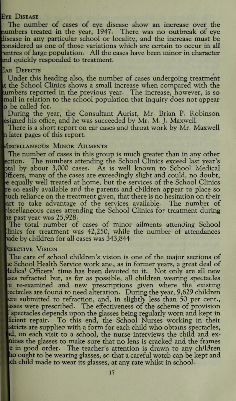 :ye Disease The number of cases of eye disease show an increase over the lumbers treated in the year, 1947. There was no outbreak of eye lisease in any particular school or locality, and the increase must be :onsidered as one of those variations which are certain to occur in all 'entres of large population. All the cases have been minor in character id quickly responded to treatment. iAR Defects Under this heading also, the number of cases undergoing treatment it the School Clinics shows a small increase when compared with the lumbers reported in the previous year. The increase, however, is so jmall in relation to the school population that inquiry does not appear jo be called for. During the year, the Consultant Aurist, Mr. Brian P. Robinson [esigned his office, and he was succeeded by Mr. M. J. Maxwell. There is a short report on ear cases and throat work by Mr. Maxwell later pages of this report. llSCELLANEOUS MlNOR AlLMENTS The number of cases in this group is much greater than in any other Ection. The numbers attending the School Clinics exceed last year’s 5tal by about 3,000 cases. As is well known to School Medical )fficers, many of the cases are exceedingly slight and could, no doubt, [e equally well treated at home, but the services of the School Clinics re so easily available and the parents and children appear to place so luch reliance on the treatment given, that there is no hesitation on their |art to take advantage of the services available The number of liscellaneous cases attending the School Clinics for treatment during le past year was 25,928. The total number of cases of minor ailments attending School plinics for treatment was 42,250, while the number of attendances fiade by children for all cases was 343,844. |)efective Vision The care of school children’s vision is one of the major sections of le School Health Service wiDrk ano, as in former years, a great deal of ledical Officers’ time has been devoted to it. Not only are all new ises refracted but, as far as possible, all children wearing spectacles re re-examined and new prescriptions given where the existing 3ectacles are found to need alteration. During the year, 9,629 children lere submitted to refraction, and, in slightly less than 50 per cert., |asses were prescribed. The effectiveness of the scheme of provision ^spectacles depends upon the glasses being regularly worn and kept in icient repair. To this end, the School Nurses working in theit Istricts are supplieo with a form for each child who obtains spectacles, |id, on each visit to a school, the nurse interviews the child and ex- lines the glasses to make sure that no lens is cracked and the frames [e in good order. The teacher’s attention is drawn to any chddren lo ought to be wearing glasses, sc that a careful watch can be kept and [ch child made to wear its glasses, at any rate whilst in school.