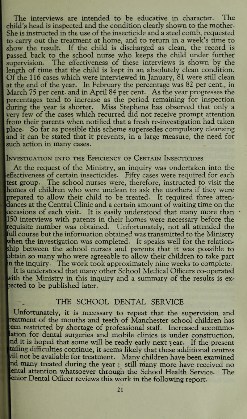 The interviews are intended to be educative in character. The child’s head is inspected and the condition clearly shown to the mother. She is instructed in the use of the insecticide and a steel comb, requested to carry out the treatment at home, and to return in a week’s time to show the result. If the child is discharged as clean, the record is passed back to the school nurse who keeps the child under further supervision. The effectiveness of these interviews is shown by the length of time that the child is kept in an absolutely clean condition. Of the 116 cases which were interviewed in January, 81 were still clean at the end of the year. In February the percentage was 82 per cent., in March 75 per cent, and in April 84 per cent. As the year progresses the percentages tend to increase as the period remaining for inspection during the year is shorter. Miss Stephens has observed that only a very few of the cases which recurred did not receive prompt attention from their parents when notified that a fresh re-investigation had taken place. So far as possible this scheme supersedes compulsory cleansing and it can be stated that it prevents, in a large measure, the need for such action in many cases. I Investigation into the Efhciency of Certain Insecticides At the request of the Ministry, an inquiry was undertaken into the [effectiveness of certain insecticides. Fifty cases were required for each [test group. The school nurses were, therefore, instructed to visit the lomes of children who were unclean to ask the mothers if they were prepared to allow their child to be treated. It required three atten- lances at the Central Clinic and a certain amount of waiting time on the :casions of each visit. It is easily imderstood that many more than [150 interviews with parents in their homes were necessary before the requisite number was obtained. Unfortunately, not all attended the . course but the information obtained was transmitted to the Ministry i^hen the investigation was completed. It speaks well for the relation- [ship between the school nurses and parents that it was possible to obtain so many who were agreeable to allow their children to take part the inquiry. The work took approximately nine weeks to complete. It is understood that many other School Medical Officers co-operated ith the Ministry in this inquiry and a summary of the results is ex¬ pected to be published later. THE SCHOOL DENTAL SERVICE Unfortunately, it is necessary to repeat that the supervision and eatment of the mouths and teeth of Manchester school children has een restricted by shortage of professional staff. Increased accommo- ation for dental suigeries and mobile clinics is under construction, nd it is hoped that some will be ready early next year. If the present jtafiing difficulties continue, it seems likely that these additional centres jfill not be available for treatment. Many children have been examined nd many treated during the year ; still many more have received no ental attention whatsoever through the School Health Service. The enior Dental Officer reviews this work in the following report.