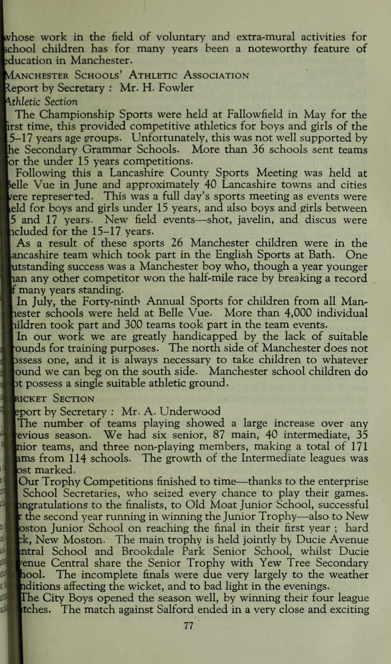 /hose work in the field of voluntary and extra-mural activities for chool children has for many years been a noteworthy feature of ducation in Manchester. iiNCHESTER ScHOOLs’ AtHLETIC ASSOCIATION t.eport by Secretary ; Mr. H. Fowler ithletic Section The Championship Sports were held at Fallowfield in May for the irst time, this provided competitive athletics for boys and girls of the f5-17 years age groups. Unfortunately, this was not well supported by le Secondary Grammar Schools. More than 36 schools sent teams [or the under 15 years competitions. Following this a Lancashire County Sports Meeting was held at ^elle Vue in June and approximately 40 Lancashire towns and cities /ere represented. This was a full day’s sports meeting as events were leld for boys and girls under 15 years, and also boys and girls between |5 and 17 years. New field events—shot, javelin, and discus were icluded for the 15-17 years. As a result of these sports 26 Manchester children were in the icashire team which took part in the English Sports at Bath. One itstanding success was a Manchester boy who, though a year younger ran any other competitor won the half-mile race by breaking a record ' many years standing. In July, the Forty-ninth Annual Sports for children from all Man- lester schools were held at Belle Vue. More than 4,000 individual lildren took part and 300 teams took part in the team events. In our work we are greatly handicapped by the lack of suitable [•ounds for training purposes. The north side of Manchester does not assess one, and it is always necessary to take children to whatever Jound we can beg on the south side. Manchester school children do )t possess a single suitable athletic ground. icKET Section sport by Secretary : Mr. A. Underwood llTie number of teams playing showed a large increase over any Jevious season. We had six senior, 87 main, 40 intermediate, 35 lior teams, and three non-playing members, making a total of 171 ams from 114 schools. The growth of the Intermediate leagues was >st marked. |Our Trophy Competitions finished to time—thanks to the enterprise School Secretaries, who seized every chance to play their games, pngratulations to the finalists, to Old Moat Junior School, successful the second year running in winning the Junior Trophy—also to New aston Junior School on reaching the final in their first year ; hard [:k. New Moston. The main trophy is held jointly by Ducie Avenue atral School and Brookdale Park Senior School, whilst Ducie ^enue Central share the Senior Trophy with Yew Tree Secondary lool. The incomplete finals were due very largely to the weather iditions affecting the wicket, and to bad light in the evenings. The City Boys opened the season well, by winning their four league Jtches. The match against Salford ended in a very close and exciting