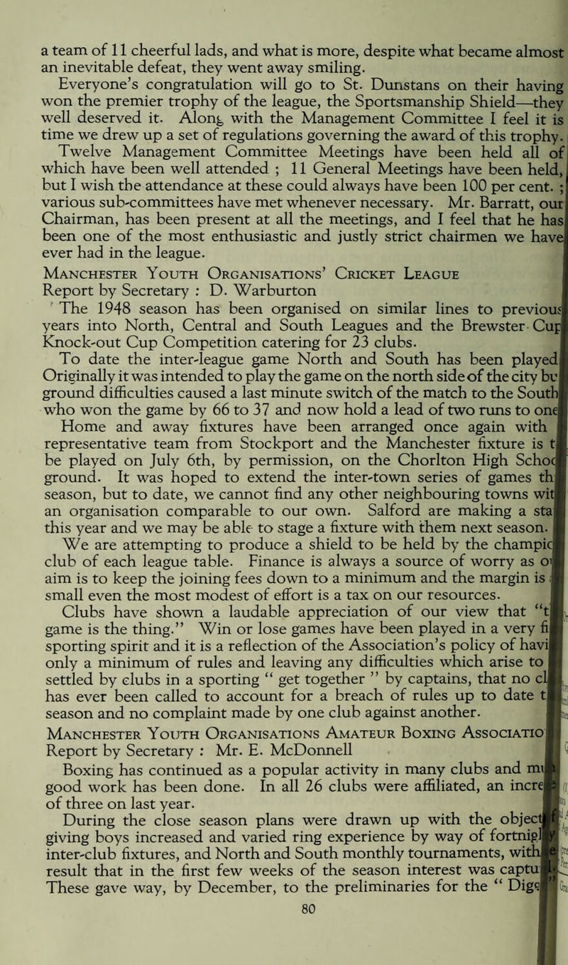a team of 11 cheerful lads, and what is more, despite what became almost an inevitable defeat, they went away smiling. Everyone’s congratulation will go to St. Dunstans on their having won the premier trophy of the league, the Sportsmanship Shield—they well deserved it. Along with the Management Committee I feel it is time we drew up a set of regulations governing the award of this trophy., Twelve Management Committee Meetings have been held all of which have been well attended ; 11 General Meetings have been held, but 1 wish the attendance at these could always have been 100 per cent. ; various sub-committees have met whenever necessary. Mr. Barratt, our Chairman, has been present at all the meetings, and I feel that he has been one of the most enthusiastic and justly strict chairmen we have ever had in the league. Manchester Youth Organisations’ Cricket League Report by Secretary ; D. War burton ’ The 1948 season has been organised on similar lines to previous i years into North, Central and South Leagues and the Brewster Cuf Knock-out Cup Competition catering for 23 clubs. To date the inter-league game North and South has been played ■ Originally it was intended to play the game on the north side of the city bv ground difficulties caused a last minute switch of the match to the South, who won the game by 66 to 37 and now hold a lead of two runs to one: Home and away fixtures have been arranged once again with representative team from Stockport and the Manchester fixture is t, be played on July 6th, by permission, on the Chorlton High Schoc! i ground. It was hoped to extend the inter-town series of games th season, but to date, we cannot find any other neighbouring towns wit ', an organisation comparable to our own. Salford are making a sta this year and we may be able to stage a fixture with them next season, f j We are attempting to produce a shield to be held by the champicL club of each league table. Finance is always a source of worry as oi - j aim is to keep the joining fees down to a minimum and the margin is small even the most modest of effort is a tax on our resources. Clubs have shown a laudable appreciation of our view that “t . game is the thing.” Win or lose games have been played in a very fi • [ sporting spirit and it is a reflection of the Association’s policy of havi 4 only a minimum of rules and leaving any difficulties which arise to settled by clubs in a sporting “ get together ” by captains, that no crt ! has ever been called to account for a breach of rules up to date ta _l season and no complaint made by one club against another. Manchester Youth Organisations Amateur Boxing Associatio Report by Secretary ; Mr. E. McDonnell I Boxing has continued as a popular activity in many clubs and m\ .1 good work has been done. In all 26 clubs were affiliated, an incre'Y of three on last year. During the close season plans were drawn up with the objectif;- giving boys increased and varied ring experience by way of fortnight inter-club fixtures, and North and South monthly tournaments, with result that in the first few weeks of the season interest was captu These gave way, by December, to the preliminaries for the “ Dig9|