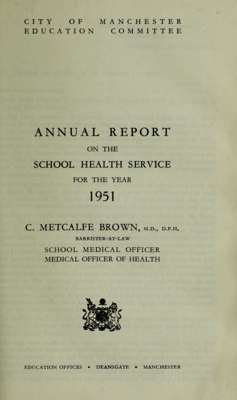 CITY OF EDUCATION MANCHESTER COMMITTEE ANNUAL REPORT ON THE SCHOOL HEALTH SERVICE FOR THE YEAR 1951 C. METCALFE BROWN, m.d., d.p.h. BARRISTER-AT-LAW SCHOOL MEDICAL OFFICER MEDICAL OFFICER OF HEALTH EDUCATION OFFICES • DEANSGATE • MANCHESTER