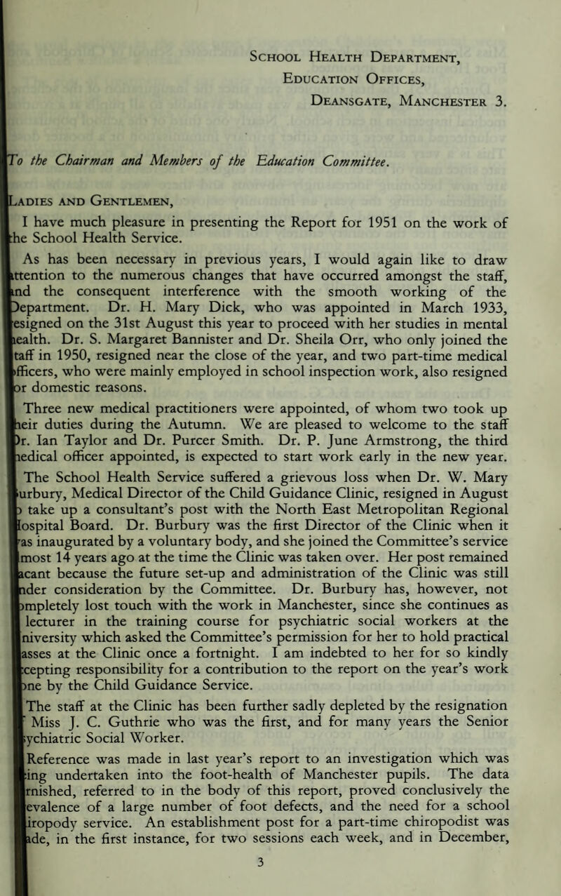 School Health Department, Education Offices, Deansgate, Manchester 3. 'o the Chairman and Members of the Education Committee. ,ADiES AND Gentlemen, I have much pleasure in presenting the Report for 1951 on the work of he School Health Service. As has been necessary in previous years, I would again like to draw •ttention to the numerous changes that have occurred amongst the staff, md the consequent interference with the smooth working of the Department. Dr. H. Mary Dick, who was appointed in March 1933, esigned on the 31st August this year to proceed with her studies in mental lealth. Dr. S. Margaret Bannister and Dr. Sheila Orr, who only joined the taff in 1950, resigned near the close of the year, and two part-time medical »flficers, who were mainly employed in school inspection work, also resigned pr domestic reasons. Three new medical practitioners were appointed, of whom two took up peir duties during the Autumn. We are pleased to welcome to the staff br. Ian Taylor and Dr. Purcer Smith. Dr. P. June Armstrong, the third hedical officer appointed, is expected to start work early in the new year. I The School Health Service suffered a grievous loss when Dr. W. Mary lurbury. Medical Director of the Child Guidance Clinic, resigned in August b take up a consultant’s post with the North East Metropolitan Regional hospital Board. Dr. Burbury was the first Director of the Clinic when it las inaugurated by a voluntary body, and she joined the Committee’s service Imost 14 years ago at the time the Clinic was taken over. Her post remained Leant because the future set-up and administration of the Clinic was still ■ider consideration by the Committee. Dr. Burbury has, however, not fcmpletely lost touch with the work in Manchester, since she continues as I lecturer in the training course for psychiatric social workers at the Iniversity which asked the Committee’s permission for her to hold practical lasses at the Clinic once a fortnight. I am indebted to her for so kindly ■cepting responsibility for a contribution to the report on the year’s work ■me by the Child Guidance Service. (The staff at the Clinic has been further sadly depleted by the resignation ■ Miss J. C. Guthrie who was the first, and for many years the Senior Rychiatric Social Worker. (Reference was made in last year’s report to an investigation which was Ring undertaken into the foot-health of Manchester pupils. The data ■rnished, referred to in the body of this report, proved conclusively the Bevalence of a large number of foot defects, and the need for a school «ropody service. An establishment post for a part-time chiropodist was Hide, in the first instance, for two sessions each week, and in December,