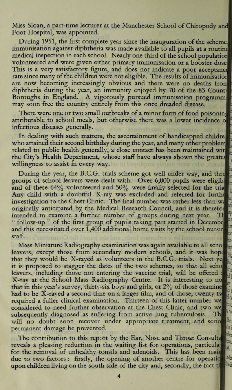 Miss Sloan, a part-time lecturer at the Manchester School of Chiropody anc Foot Hospital, was appointed. During 1951, the first complete year since the inauguration of the scheme] immunisation against diphtheria was made available to all pupils at a routint medical inspection in each school. Nearly one third of the school populatioi volunteered and were given either primary immunisation or a booster dosel This is a very satisfactory figure, and does not indicate a poor acceptanc/ rate since many of the children were not eligible. The results of immunisatioi are now becoming increasingly obvious and there were no deaths frot diphtheria during the year, an immunity enjoyed by 70 of the 83 Count;! Boroughs in England. A vigorously pursued immunisation programmf may soon free the country entirely from this once dreaded disease. There were one or two small outbreaks of a minor form of food poisoninj attributable to school meals, but otherwise there was a lower incidence o| infectious diseases generaUy. In dealing with such matters, the ascertainment of handicapped childre] who attained their second birthday during the year, and many other problei related to public health generally, a close contact has been maintained witl the City’s Health Department, whose staff have always shown the greatea willingness to assist in every way. During the year, the B.C.G. trials scheme got well under way, and thre groups of school leavers were dealt with. Over 6,000 pupils were eligib] and of these 64% volunteered and 50% were finally selected for the trij Any child with a doubtful X-ray was excluded and referred for furthd investigation to the Chest Clinic. The final number was rather less than wJ originally anticipated by the Medical Research Council, and it is therefoj intended to examine a further number of groups during next year. T1 “ follow-up ” of the first group of pupils taking part started in Decembt and this necessitated over 1,400 additional home visits by the school nursii staff. Mass Miniature Radiography examination was again available to all schol leavers, except those from secondary modern schools, and it was hop([ that they would be X-rayed as volunteers in the B.C.G. trials. Next yej it is proposed to stagger the dates of the two schemes, so that all schol leavers, including those not entering the vaccine trial, will be offered X-ray at the School Mass Radiography Centre. It is interesting to nc that in this year’s survey, thirt}-six boys and girls, or 2% of those examine had to be X-rayed a second time on a larger film, and of those, twenty- required a fuller clinical examination. Thirteen of this latter number we considered to need further observation at the Chest Clinic, and two we subsequently diagnosed as suffering from active lung tuberculosis. T1 will no doubt soon recover under appropriate treatment, and seriol permanent damage be prevented. The contribution to this report by the Ear, Nose and Throat Consults reveals a pleasing reduction in the waiting list for operations, particulaJ for the removal of unhealthy tonsils and adenoids. This has been mail due to two factors : firstly, the opening of another centre for operaticl upon children living on the south side of the city and, secondly, the fact til PP Hot fiitij llki ■Hi skci I'fiiiit [iidei ledi