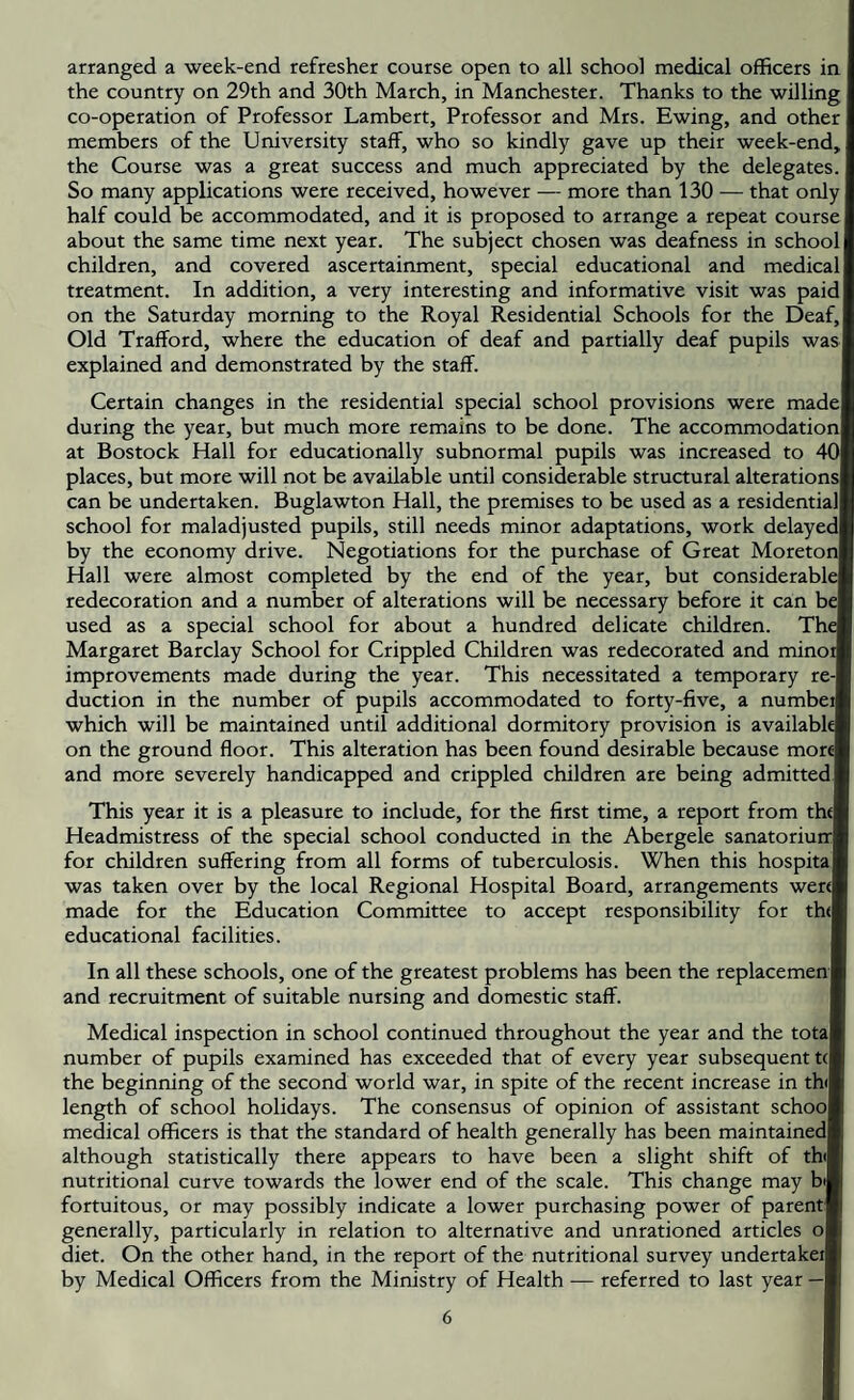 arranged a week-end refresher course open to all school medical officers in I the country on 29th and 30th March, in Manchester. Thanks to the willing co-operation of Professor Lambert, Professor and Mrs. Ewing, and other members of the University staff, who so kindly gave up their week-end, the Course was a great success and much appreciated by the delegates. I So many applications were received, however — more than 130 — that only half could be accommodated, and it is proposed to arrange a repeat course! about the same time next year. The subject chosen was deafness in school! children, and covered ascertainment, special educational and medical! treatment. In addition, a very interesting and informative visit was paid! on the Saturday morning to the Royal Residential Schools for the Deaf,! Old Trafford, where the education of deaf and partially deaf pupils was I explained and demonstrated by the staff. Certain changes in the residential special school provisions were madel during the year, but much more remains to be done. The accommodation! at Bostock Hall for educationally subnormal pupils was increased to 40l places, but more will not be available until considerable structural alterations! can be undertaken. Buglawton Hall, the premises to be used as a residential! school for maladjusted pupils, still needs minor adaptations, work delayed! by the economy drive. Negotiations for the purchase of Great Moretonl Hall were almost completed by the end of the year, but considerable! redecoration and a number of alterations will be necessary before it can be! used as a special school for about a hundred delicate children. The Margaret Barclay School for Crippled Children was redecorated and minoil improvements made during the year. This necessitated a temporary re-l duction in the number of pupils accommodated to forty-five, a numbeij which will be maintained until additional dormitory provision is available! on the ground floor. This alteration has been found desirable because morel and more severely handicapped and crippled children are being admittedf This year it is a pleasure to include, for the first time, a report from the! Headmistress of the special school conducted in the Abergele sanatoriun:! for children suffering from all forms of tuberculosis. When this hospital was taken over by the local Regional Hospital Board, arrangements were! made for the Education Committee to accept responsibility for th(! educational facilities. In all these schools, one of the greatest problems has been the replacemen j and recruitment of suitable nursing and domestic staff. Medical inspection in school continued throughout the year and the total number of pupils examined has exceeded that of every year subsequent tcl the beginning of the second world war, in spite of the recent increase in th(l length of school holidays. The consensus of opinion of assistant school medical officers is that the standard of health generally has been maintained! although statistically there appears to have been a slight shift of thil nutritional curve towards the lower end of the scale. This change may bi| fortuitous, or may possibly indicate a lower purchasing power of parent! generally, particularly in relation to alternative and unrationed articles ol diet. On the other hand, in the report of the nutritional survey undertakeil by Medical Officers from the Ministry of Health — referred to last year —I