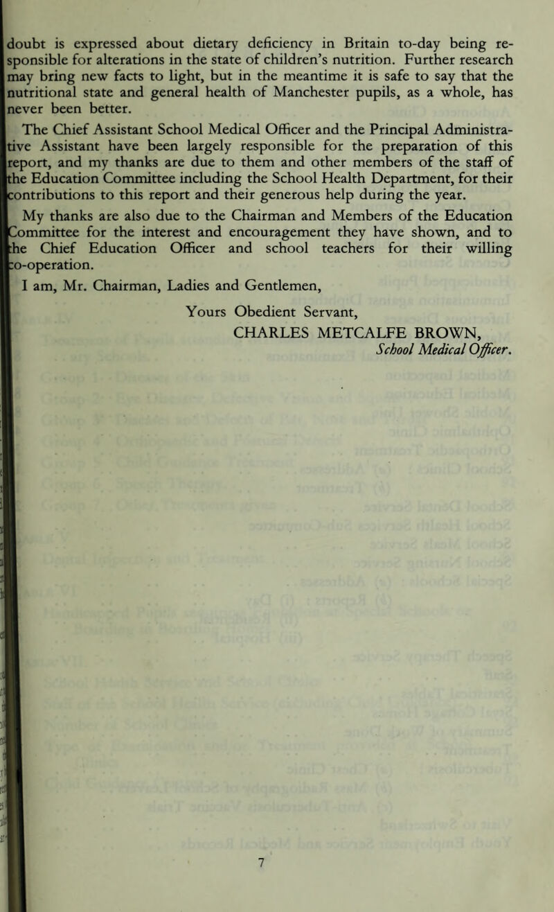 doubt is expressed about dietary deficiency in Britain to-day being re¬ sponsible for alterations in the state of children’s nutrition. Further research may bring new facts to light, but in the meantime it is safe to say that the nutritional state and general health of Manchester pupils, as a whole, has never been better. The Chief Assistant School Medical Officer and the Principal Administra¬ tive Assistant have been largely responsible for the preparation of this report, and my thanks are due to them and other members of the staff of the Education Committee including the School Health Department, for their contributions to this report and their generous help during the year. My thanks are also due to the Chairman and Members of the Education Committee for the interest and encouragement they have shown, and to :he Chief Education Officer and school teachers for their willing :o-operation. I am, Mr. Chairman, Ladies and Gentlemen, Yours Obedient Servant, CHARLES METCALFE BROWN, School Medical Officer. 1