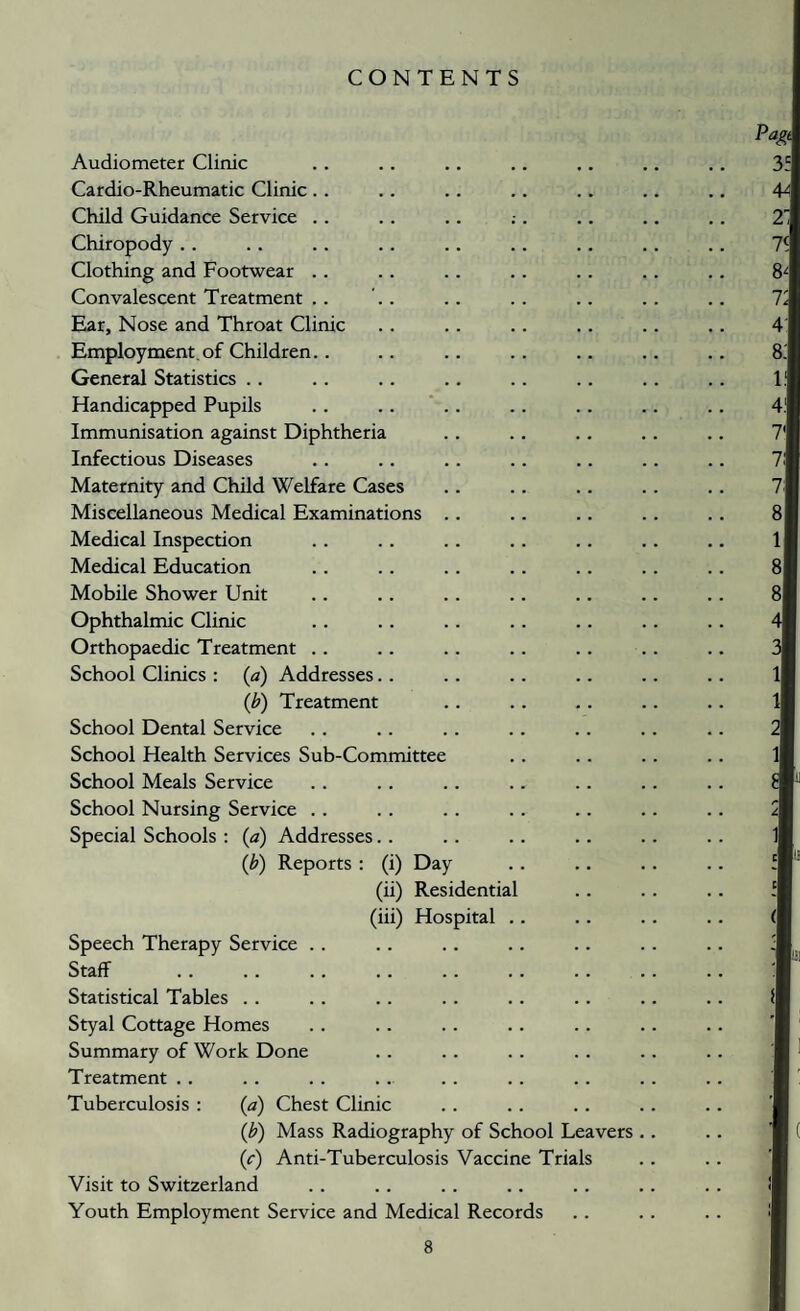 CONTENTS Audiometer Clinic Cardio-Rheumatic Clinic.. Child Guidance Service .. Chiropody . . Clothing and Footwear . . Convalescent Treatment .. Ear, Nose and Throat Clinic Employment.of Children.. General Statistics .. Handicapped Pupils . . . . * . . Immunisation against Diphtheria Infectious Diseases Maternity and Child Welfare Cases Miscellaneous Medical Examinations .. Medical Inspection Medical Education Mobile Shower Unit Ophthalmic Clinic Orthopaedic Treatment . . School Clinics : {a) Addresses. . {b) Treatment School Dental Service School Health Services Sub-Committee School Meals Service School Nursing Service . . Special Schools : {a) Addresses.. {b) Reports : (i) Day (ii) Residential (iii) Hospital .. Speech Therapy Service . . Staff Statistical Tables . . Styal Cottage Homes Summary of Work Done Treatment . . Tuberculosis : (a) Chest Clinic {b) Mass Radiography of School Leavers {c) Anti-Tuberculosis Vaccine Trials Visit to Switzerland Youth Employment Service and Medical Records