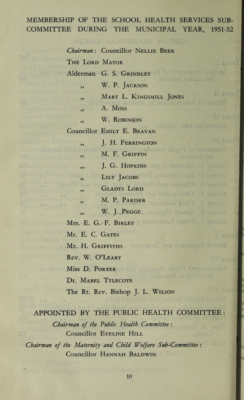 MEMBERSHIP OF THE SCHOOL HEALTH SERVICES SUB¬ COMMITTEE DURING THE MUNICIPAL YEAR, 1951-52 Chairman : Councillor Nellie Beer The Lord Mayor Alderman G. S. Grindley „ W. P. Jackson „ Mary L. Kingsmill Jones „ A. Moss „ W. Robinson Councillor Emily E. Beavan „ J. H. Ferrington i „ M. F. Griffin J. G. Hopkins „ Lily Jacobs „ Gladys Lord „ M. P. Pariser W. J..PEGGE.. Mrs. E. G.- F. Birley Mr. E. C. Gates . Mr. H. Griffiths Rev. W. O’Leary Miss D. Porter Dr. Mabel Tylecote The Rt. Rev. Bishop J. L. Wilson APPOINTED BY THE PUBLIC HEALTH COMMITTEE: Chairman of the Public Health Committee : Councillor Eveline Hill Chairman of the Maternity and Child Welfare Sub-Committee : Councillor Hannah Baldwin