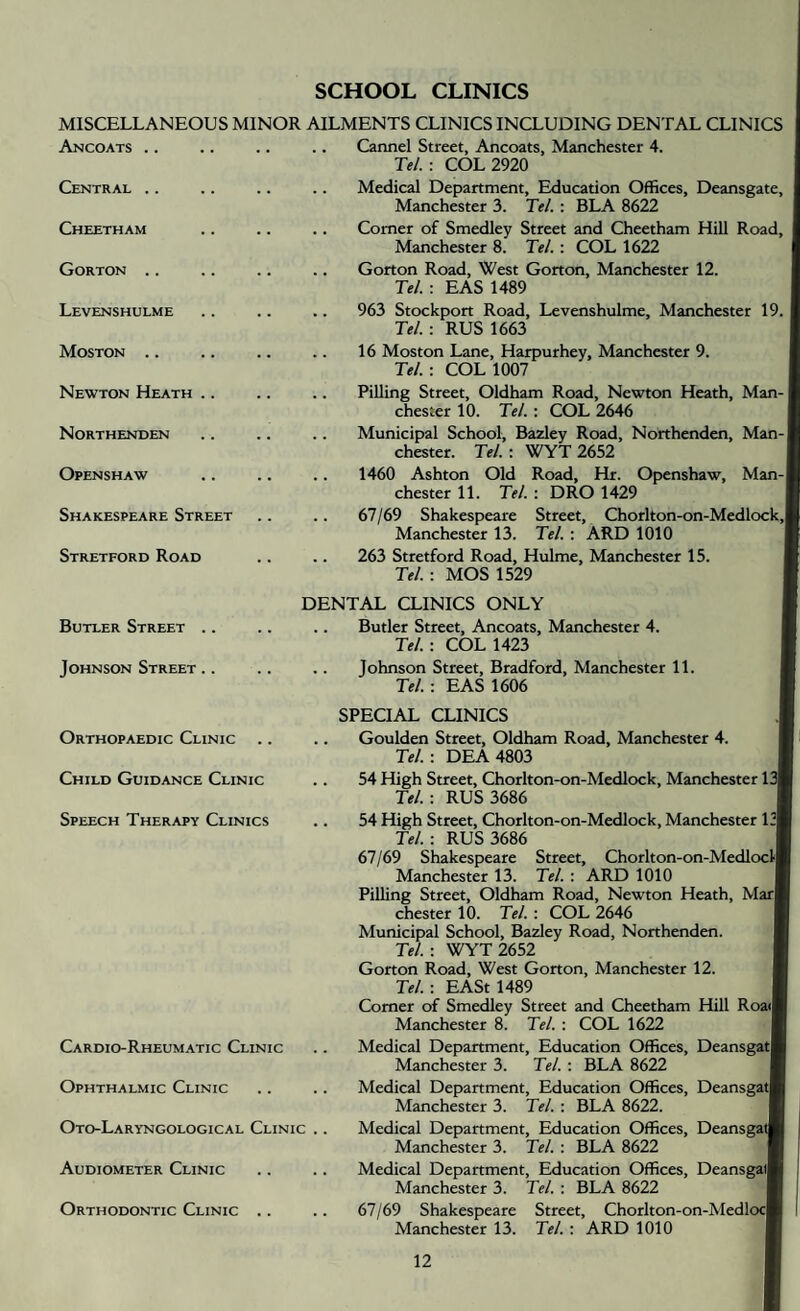 SCHOOL CLINICS MISCELLANEOUS MINOR Ancoats. Central .. Cheetham Gorton .. Levenshulme Moston .. Newton Heath Northenden Openshaw Shakespeare Street Stretford Road Butler Street .. Johnson Street .. Orthopaedic Clinic Child Guidance Clinic Speech Therapy Clinics Cardio-Rheumatic Clinic Ophthalmic Clinic Oto-Laryngological Clinic Audiometer Clinic Orthodontic Clinic .. AILMENTS CLINICS INCLUDING DENTAL CLINICS .. Cannel Street, Ancoats, Manchester 4. Tel. : COL 2920 Medical Department, Education Offices, Deansgate, Manchester 3. Tel. : BLA 8622 .. Comer of Smedley Street and Cheetham Hill Road, Manchester 8. Tel. : COL 1622 .. Gorton Road, West Gorton, Manchester 12. Tel.: EAS 1489 .. 963 Stockport Road, Levenshulme, Manchester 19. Tel. : RUS 1663 .. 16 Moston Lane, Harpurhey, Manchester 9. Tel.: COL 1007 Pilling Street, Oldham Road, Newton Heath, Man¬ chester 10. Tel. : COL 2646 Municipal School, Bazley Road, Northenden, Man¬ chester. Tel. : WYT 2652 .. 1460 Ashton Old Road, Hr. Openshaw, Man¬ chester 11. Tel. : DRO 1429 .. 67/69 Shakespeare Street, Chorlton-on-Medlock, Manchester 13. Tel. : ARD 1010 263 Stretford Road, Hulme, Manchester 15. Tel.: MOS 1529 DENTAL CLINICS ONLY .. Butler Street, Ancoats, Manchester 4. Tel.: COL 1423 .. Johnson Street, Bradford, Manchester 11. Tel.: EAS 1606 SPECIAL CLINICS .. Goulden Street, Oldham Road, Manchester 4. Tel.-. DEA4803 54 High Street, Chorlton-on-Medlock, Manchester 13| Tel. -. RUS 3686 .. 54 High Street, Chorlton-on-Medlock, Manchester 13* Tel. -. RUS 3686 67/69 Shakespeare Street, Chorlton-on-Medloclj Manchester 13. Tel. : ARD 1010 Pilling Street, Oldham Road, Newton Heath, Mar| Chester 10. Tel. : COL 2646 Municipal School, Bazley Road, Northenden. Tel. -. WYT 2652 Gorton Road, West Gorton, Manchester 12. Tel. -. EASt 1489 Comer of Smedley Street and Cheetham Hill Roail Manchester 8. Tel. ; COL 1622 Medical Department, Education Offices, Deansgatl Manchester 3. Tel. ; BLA 8622 Medical Department, Education Offices, Deansgat| Manchester 3. Tel. : BLA 8622. Medical Department, Education Offices, Deansgatl Manchester 3. Tel. : BLA 8622 Medical Department, Education Offices, Deansgatl Manchester 3. Tel. : BLA 8622 67/69 Shakespeare Street, Chorlton-on-Medloc| Manchester 13. Tel. -. ARD 1010