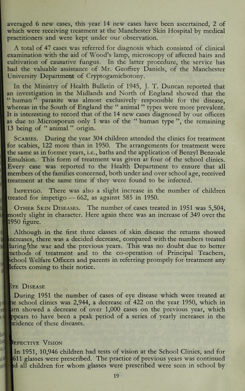 averaged 6 new cases, this year 14 new cases have been ascertained, 2 of which were receiving treatment at the Manchester Skin Hospital by medical practitioners and were kept under our observation. A total of 47 cases was referred for diagnosis which consisted of clinical examination with the aid of Wood’s lamp, microscopy of affected hairs and cultivation of causative fungus. In the latter procedure, the service has had the valuable assistance of Mr. Geoffrey Daniels, of the Manchester University Department of Cryptogamicbotony. In the Ministry of Health Bulletin of 1945, J. T. Duncan reported that an investigation in the Midlands and North of England showed that the “ human ” parasite was almost exclusively responsible for the disease, whereas in the South of England the “ animal ” types were more prevalent. It is interesting to record that of the 14 new cases diagnosed by our officers as due to Microsporun only 1 was of the “ human type ”, the remaining 13 being of “ animal ” origin. Scabies. During the year 304 children attended the clinics for treatment for scabies, 122 more than in 1950. The arrangements for treatment were the same as in former years, i.e., baths and the application of Benzyl Benzoale Emulsion. This form of treatment was given at four of the school clinics. [Every case was reported to the Health Department to ensure that all members of the families concerned, both under and over school age, received treatment at the same time if they were found to be infected. Impetigo. There was also a slight increase in the number of children [treated for impetigo — 662, as against 585 in 1950. I Other Skin Diseases. The number of cases treated in 1951 was 5,504, [mostly slight in character. Here again there was an increase of 349 over the jl950 figure. I Although in the first three classes of skin disease the returns showed Increases, there was a decided decrease, compared with the numbers treated muring hhe war and the previous years. This was no doubt due to better Inethods of treatment and to the co-operation of Principal Teachers, fcchool Welfare Officers and parents in referring promptly for treatment any Befects coming to their notice. Kye Disease I During 1951 the number of cases of eye disease which were treated at lie school clinics was 2,944, a decrease of 422 on the year 1950, which in fcrn showed a decrease of over 1,000 cases on the previous year, which fcpears to have been a peak period of a series of yearly increases in the Bicidence of these diseases. Defective Vision Bin 1951, 10,946 children had tests of vision at the School Clinics, and for B611 glasses were prescribed. The practice of previous years was continued Hd all children for whom glasses were prescribed were seen in school by