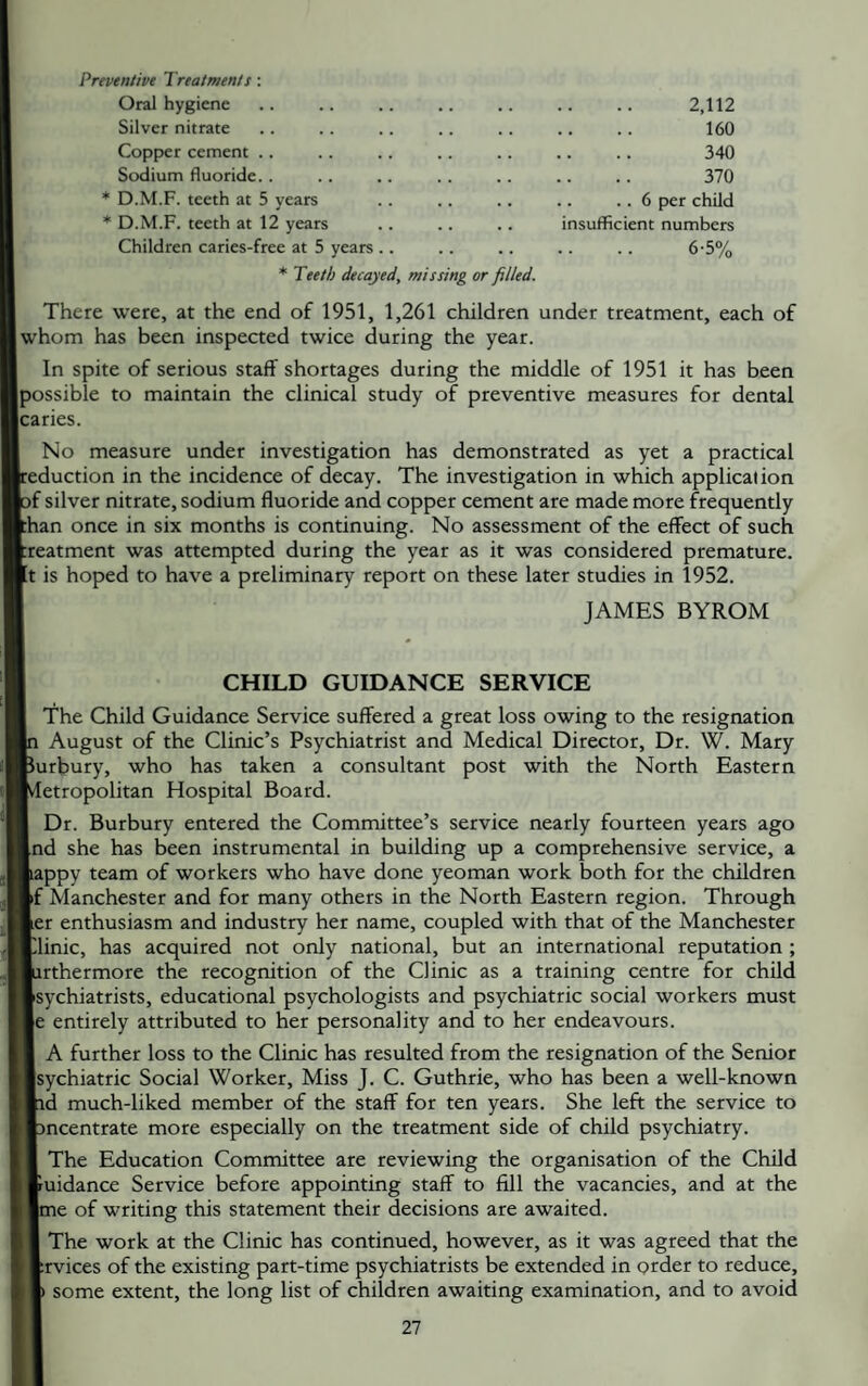 Preventive Treatments; Oral hygiene Silver nitrate Copper cement .. Sodium fluoride. . * D.M.F. teeth at 5 years * D.M.F. teeth at 12 years Children caries-free at 5 years .. * Teeth decayed, missing or filled. 2,112 160 340 370 . . 6 per child insufficient numbers 6-5% There were, at the end of 1951, 1,261 children under treatment, each of whom has been inspected twice during the year. In spite of serious staff shortages during the middle of 1951 it has been possible to maintain the clinical study of preventive measures for dental caries. No measure under investigation has demonstrated as yet a practical :eduction in the incidence of decay. The investigation in which application jf silver nitrate, sodium fluoride and copper cement are made more frequently :han once in six months is continuing. No assessment of the effect of such ireatment was attempted during the year as it was considered premature, [t is hoped to have a preliminary report on these later studies in 1952. JAMES BYROM I CHILD GUIDANCE SERVICE The Child Guidance Service suffered a great loss owing to the resignation p August of the Clinic’s Psychiatrist and Medical Director, Dr. W. Mary purbury, who has taken a consultant post with the North Eastern Metropolitan Hospital Board. I Dr. Burbury entered the Committee’s service nearly fourteen years ago [nd she has been instrumental in building up a comprehensive service, a lappy team of workers who have done yeoman work both for the children If Manchester and for many others in tbe North Eastern region. Through ler enthusiasm and industry her name, coupled with that of the Manchester Clinic, has acquired not only national, but an international reputation ; lurthermore the recognition of the Clinic as a training centre for child Isychiatrists, educational psychologists and psychiatric social workers must le entirely attributed to her personality and to her endeavours. I A further loss to the Clinic has resulted from the resignation of the Senior Isychiatric Social Worker, Miss J. C. Guthrie, who has been a well-known ■id much-liked member of the staff for ten years. She left the service to fcncentrate more especially on the treatment side of child psychiatry. I The Education Committee are reviewing the organisation of the Child fcuidance Service before appointing staff to fill the vacancies, and at the ■me of writing this statement their decisions are awaited. ■ The work at the Clinic has continued, however, as it was agreed that the ftrvices of the existing part-time psychiatrists be extended in order to reduce, A some extent, the long list of children awaiting examination, and to avoid