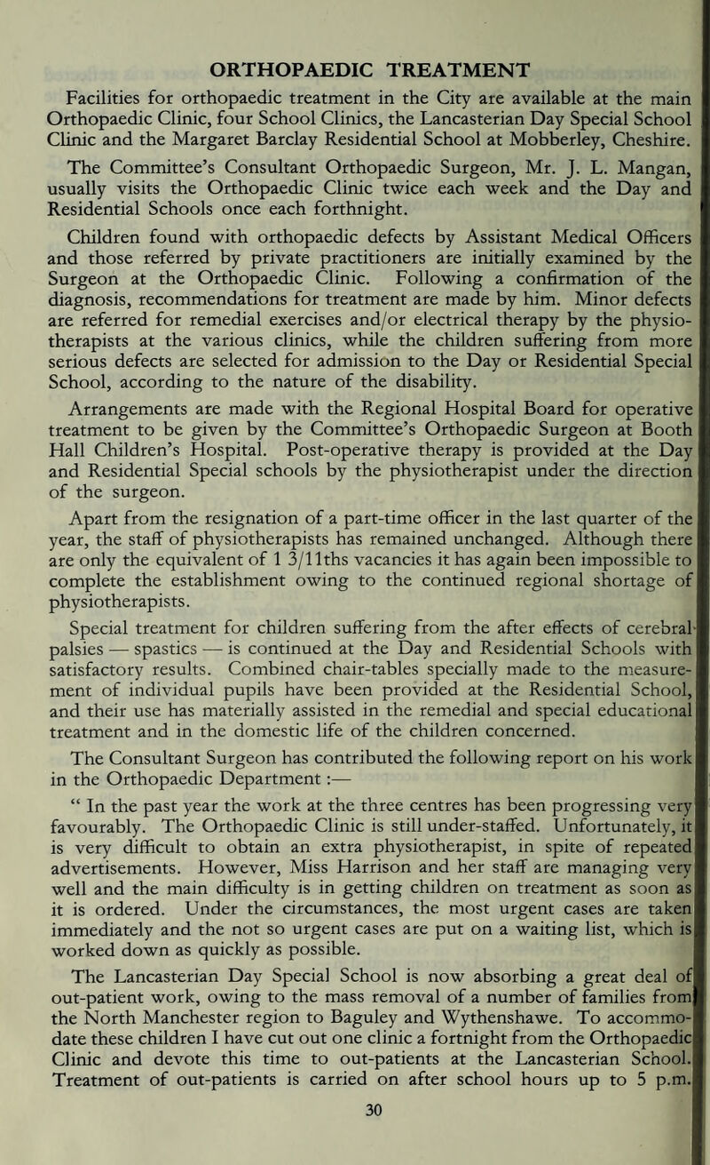 ORTHOPAEDIC TREATMENT Facilities for orthopaedic treatment in the City are available at the main Orthopaedic Clinic, four School Clinics, the Lancasterian Day Special School Clinic and the Margaret Barclay Residential School at Mobberley, Cheshire. The Committee’s Consultant Orthopaedic Surgeon, Mr. J. L. Mangan, usually visits the Orthopaedic Clinic twice each week and the Day and Residential Schools once each forthnight. Children found with orthopaedic defects by Assistant Medical Officers and those referred by private practitioners are initially examined by the Surgeon at the Orthopaedic Clinic. Following a confirmation of the diagnosis, recommendations for treatment are made by him. Minor defects are referred for remedial exercises and/or electrical therapy by the physio¬ therapists at the various clinics, while the children suffering from more serious defects are selected for admission to the Day or Residential Special School, according to the nature of the disability. Arrangements are made with the Regional Hospital Board for operative treatment to be given by the Committee’s Orthopaedic Surgeon at Booth Hall Children’s Hospital. Post-operative therapy is provided at the Day and Residential Special schools by the physiotherapist under the direction of the surgeon. Apart from the resignation of a part-time officer in the last quarter of the year, the staff of physiotherapists has remained unchanged. Although there are only the equivalent of 1 3/llths vacancies it has again been impossible to complete the establishment owing to the continued regional shortage of physiotherapists. Special treatment for children suffering from the after effects of cerebral- palsies — spastics — is continued at the Day and Residential Schools with satisfactory results. Combined chair-tables specially made to the measure¬ ment of individual pupils have been provided at the Residential School, and their use has materially assisted in the remedial and special educational treatment and in the domestic life of the children concerned. The Consultant Surgeon has contributed the following report on his work in the Orthopaedic Department:— “ In the past year the work at the three centres has been progressing very favourably. The Orthopaedic Clinic is still under-staffed. Unfortunately, it is very difficult to obtain an extra physiotherapist, in spite of repeated advertisements. However, Miss Harrison and her staff are managing very well and the main difficulty is in getting children on treatment as soon as it is ordered. Under the circumstances, the most urgent cases are taken immediately and the not so urgent cases are put on a waiting list, which is worked down as quickly as possible. The Lancasterian Day Special School is now absorbing a great deal of out-patient work, owing to the mass removal of a number of families from the North Manchester region to Baguley and Wythenshawe. To accommo¬ date these children I have cut out one clinic a fortnight from the Orthopaedic Clinic and devote this time to out-patients at the Lancasterian School. Treatment of out-patients is carried on after school hours up to 5 p.m.