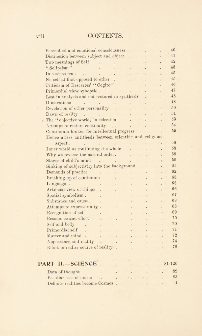 Vlll Perceptual and emotional consciousness . . .40 Distinction between subject and object . . .41 Two meanings of Self . . . • .42 “Solipsism” ....•• 43 In a sense true ...... 45 No self at first opposed to other . . . .45 Criticism of Descartes’ “ Cogito ” . . .46 Primordial view synoptic .... .47 Lost in analysis and not restored in synthesis . . 48 Illustrations .... 48 Revelation of other personality . . . .50 Dawn of reality . . . • • .51 \ The “ objective world,” a selection . . .53 Attempt to restore continuity . . . .54 Continuum broken for intellectual progress . . 55 Hence arises antithesis between scientific and religious aspect....... 58 Inner world as continuing the whole . . .58 Why we reverse the natural order. . . .59 Stages of child’s mind .... .59 Sinking of subjectivity into the background . . 61 Demands of practice . . . . .62 Breaking up of continuum . . . .63 Language .....•• 65 Artificial view of things . . . . .66 Spatial symbolism ...... 67 Substance and cause . . . . . .68 Attempt to express unity . . . . .68 Recognition of self . . . • - -69 Resistance and effort . . . . .70 Self and body . . . . • .70 Primordial self . . . • • .71 Matter and mind ...... 72 Appearance and reality . . . . .74 Effort to realise source of reality . . . .78 PART II.—SCIENCE . . . 81 120 Data of thought ....•• 82 Peculiar case of music . . • . • .83 Definite realities become Cosmos .... 4