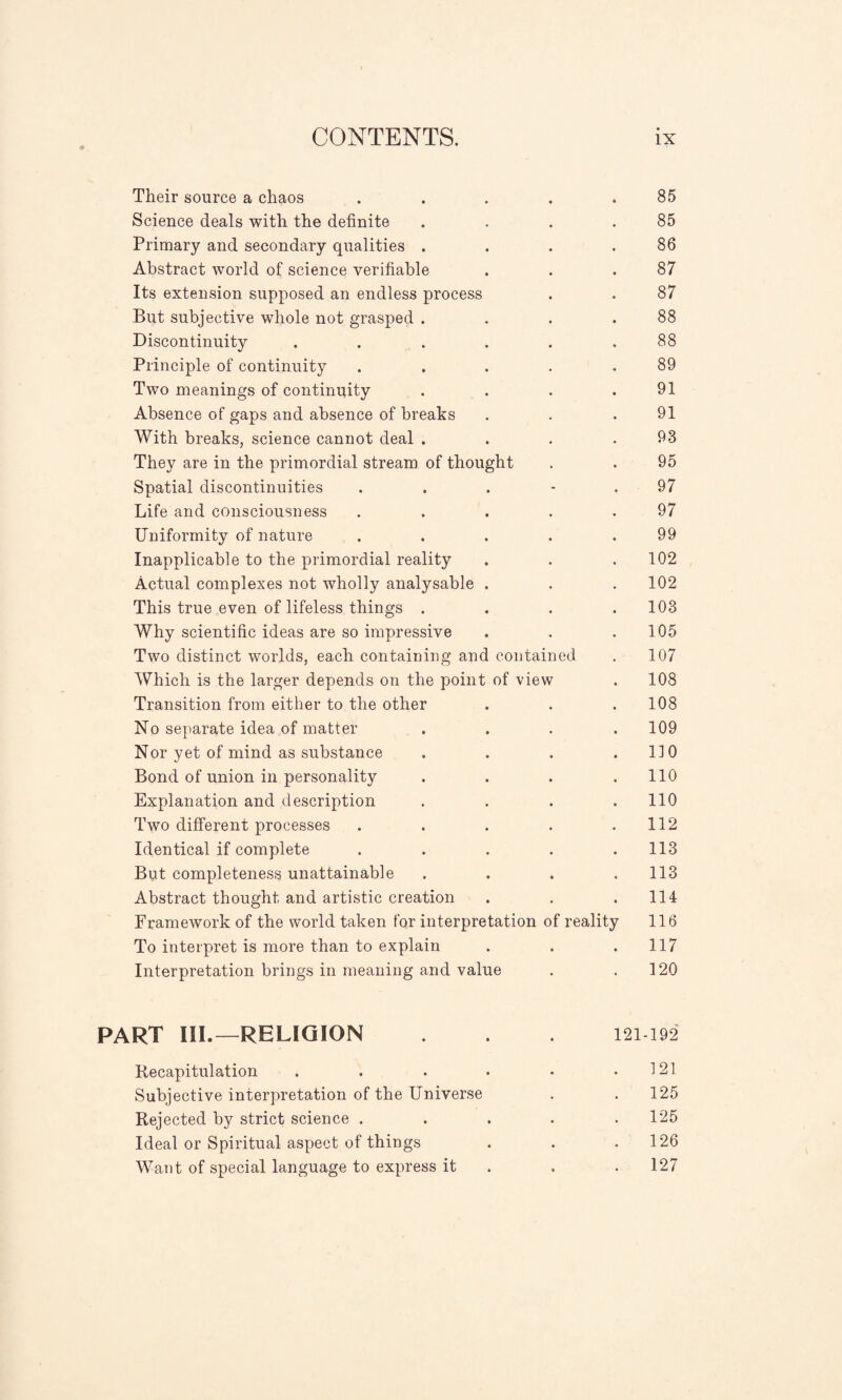 Their source a chaos ..... 85 Science deals with the definite . . . .85 Primary and secondary qualities . . . .86 Abstract world of science verifiable . . .87 Its extension supposed an endless process . . 87 But subjective whole not grasped . . . .88 Discontinuity . . . . . .88 Principle of continuity ..... 89 Two meanings of continuity . . . .91 Absence of gaps and absence of breaks . . .91 With breaks, science cannot deal . . . .93 They are in the primordial stream of thought . . 95 Spatial discontinuities ... - . 97 Life and consciousness . . . . .97 Uniformity of nature . . . . .99 Inapplicable to the primordial reality . . . 102 Actual complexes not wholly analysable . . . 102 This true even of lifeless things . . . .103 Why scientific ideas are so impressive . . .105 Two distinct worlds, each containing and contained . 107 Which is the larger depends on the point of view . 108 Transition from either to the other . . .108 No separate idea of matter . . . .109 Nor yet of mind as substance . . . .110 Bond of union in personality . . . .110 Explanation and description . . . .110 Two different processes . . . . .112 Identical if complete . . . . .113 But completeness unattainable .... 113 Abstract thought and artistic creation . . .114 Framework of the world taken for interpretation of reality 116 To interpret is more than to explain . . .117 Interpretation brings in meaning and value . .120 PART III.—RELIGION . . . 121 192 Recapitulation . . . • • .121 Subjective interpretation of the Universe . .125 Rejected by strict science . . . . .125 Ideal or Spiritual aspect of things . . .126 Want of special language to express it . . 127