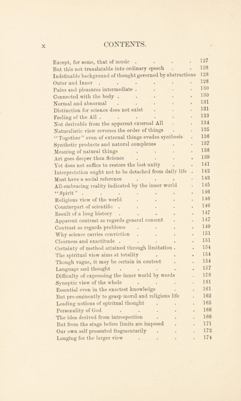 Except, for some, that of music . . • .127 But this not translatable into ordinary speech . .128 Indefinable background of thought governed by abstractions 128 Outer and Inner . . • • • .128 Pains and pleasures intermediate .... 130 Connected with the body . . • • .130 Normal and abnormal . 131 Distinction for science does not exist . . .131 Feeling of the All ...••• 133 Not derivable from the apparent external All . . 134 Naturalistic view reverses the order of things . . 135 ‘‘ Together ” even of external things evades synthesis . 136 Synthetic products and natural complexes . . 137 Meaning of natural things .... 138 Art goes deeper than Science . . • .139 Yet does not suffice to restore the lost unity . . 141 Interpretation ought not to be detached from daily life . 142 Must have a social reference . . . .143 All-embracing reality indicated by the inner world . 145 “Spirit” ....... 146 Religious view of the world . . • .146 Counterpart of scientific . . . • .146 Result of a long history ..... 147 Apparent contrast as regards general consent . .147 Contrast as regards problems . . . .149 Why science carries conviction . . . .151 Clearness and exactitude . . . . .151 -Certainty of method attained through limitation . . 154 The spiritual view aims at totality . . .154 Though vague, it may be certain in content . .154 Language and thought . . . . .157 Difficulty of expressing the inner world by words . 158 Synoptic view of the whole . . . .161 Essential even in the exactest knowledge . . 161 But pre-eminently to grasp moral and religious life . 162 Leading notions of spiritual thought . . .165 Personality of God ..... 166 The idea derived from introspection . . .166 But from the stage before limits are imposed . .171 Our own self presented fragmentarily . . .172 Longing for the larger view . . . .174