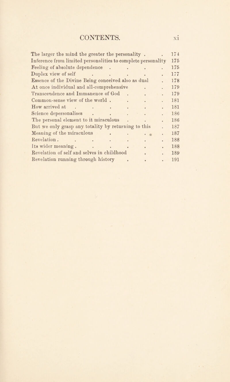 The larger the mind the greater the personality . . 174 Inference from limited personalities to complete personality 175 Feeling of absolute dependence . . . .175 Duplex view of self ..... 177 Essence of the Divine Being conceived also as dual . 178 At once individual and all-comprehensive . . 179 Transcendence and Immanence of God . . .179 Common-sense view of the world .... 181 Howr arrived at . . . . .181 Science depersonalises . . . . .186 The personal element to it miraculous . . .186 But we only grasp any totality by returning to this . 187 Meaning of the miraculous . . . M .187 Revelation. . . . . . .188 Its wider meaning ...... 188 Revelation of self and selves in childhood . . 189 Revelation running through history . . .191