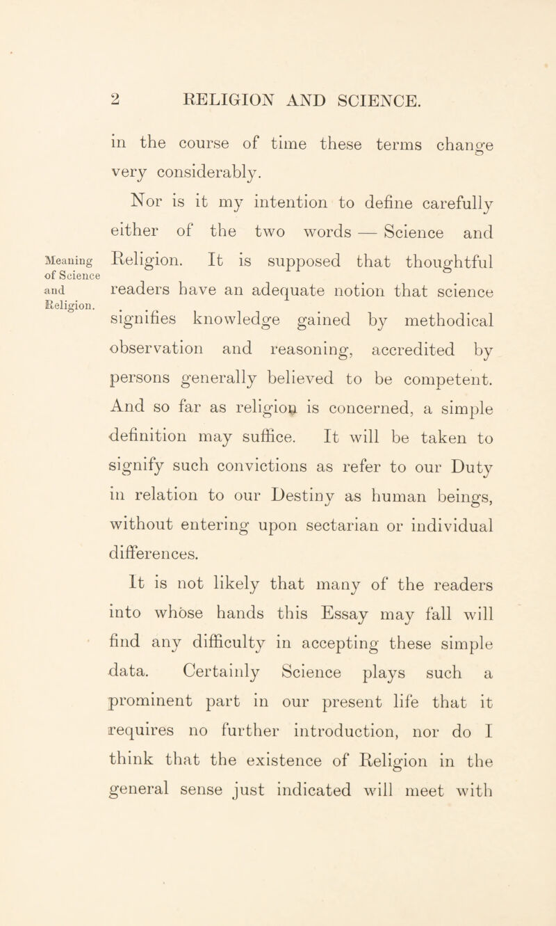 Meaning of Science and Eeligion. in the course of time these terms change o very considerably. Nor is it my intention to define carefully either of the two words — Science and Religion. It is supposed that thoughtful readers have an adequate notion that science signifies knowledge gained by methodical observation and reasoning, accredited by persons generally believed to be competent. And so far as religion is concerned, a simple definition may suffice. It will be taken to signify such convictions as refer to our Duty in relation to our Destiny as human beings, without entering upon sectarian or individual differences. It is not likely that many of the readers into whose hands this Essay may fall will find any difficulty in accepting these simple data. Certainly Science plays such a prominent part in our present life that it requires no further introduction, nor do I think that the existence of Religion in the general sense just indicated will meet with