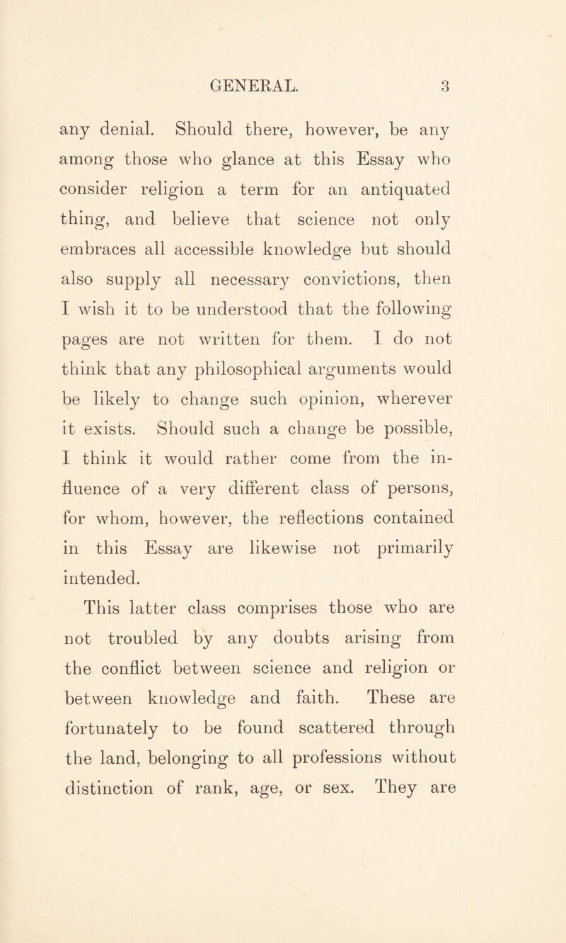 any denial. Should there, however, be any among those who glance at this Essay who consider religion a term for an antiquated thing, and believe that science not only embraces all accessible knowledge but should also supply all necessary convictions, then I wish it to be understood that the following pages are not written for them. I do not think that any philosophical arguments would be likely to change such opinion, wherever it exists. Should such a change be possible, I think it would rather come from the in¬ fluence of a very different class of persons, for whom, however, the reflections contained in this Essay are likewise not primarily intended. This latter class comprises those who are not troubled by any doubts arising from the conflict between science and religion or between knowledge and faith. These are fortunately to be found scattered through the land, belonging to all professions without distinction of rank, age, or sex. They are